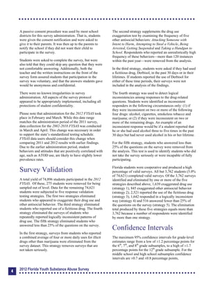 A passive consent procedure was used by most school
districts for this survey administration. That is, students
were given the consent notification and were asked to
give it to their parents. It was then up to the parents to
notify the school if they did not want their child to
participate in the survey.
Students were asked to complete the survey, but were
also told that they could skip any question that they were
not comfortable answering. Additionally, both the
teacher and the written instructions on the front of the
survey form assured students that participation in the
survey was voluntary, and that the answers students gave
would be anonymous and confidential.
There were no known irregularities in survey
administration. All aspects of the survey protocol
appeared to be appropriately implemented, including all
protections of student confidentiality.
Please note that administration for the 2012 FYSAS took
place in February and March. While this date range
matches the administration period of the 2011 survey,
data collection for the 2002-2010 FYSAS was conducted
in March and April. This change was necessary in order
to support the state’s standardized testing schedule.
FYSAS data users should consider this change when
comparing 2011 and 2012 results with earlier findings.
Due to the earlier administration period, student
behaviors and attitudes that are positively correlated with
age, such as ATOD use, are likely to have slightly lower
prevalence rates.
Survey Validation
A total yield of 74,896 students participated in the 2012
FYSAS. Of these, 275 students were removed for being
sampled out of level. Data for the remaining 74,621
students were subjected to five response validation
testing strategies. The first two strategies eliminated
students who appeared to exaggerate their drug use and
other antisocial behavior. The third strategy eliminated
students who reported use of a fictitious drug. The fourth
strategy eliminated the surveys of students who
repeatedly reported logically inconsistent patterns of
drug use. The fifth strategy eliminated students who
answered less than 25% of the questions on the survey.
In the first strategy, surveys from students who reported
a combined average of four or more daily uses for illicit
drugs other than marijuana were eliminated from the
survey dataset. This strategy removes surveys that are
not taken seriously.
The second strategy supplements the drug use
exaggeration test by examining the frequency of five
other antisocial behaviors: Attacking Someone with
Intent to Harm, Attempting to Steal a Vehicle, Being
Arrested, Getting Suspended and Taking a Handgun to
School. Respondents who reported an unrealistically high
frequency of these behaviors—more than 120 instances
within the past year—were removed from the analysis.
In the third strategy, students were asked if they had used
a fictitious drug, Derbisol, in the past 30 days or in their
lifetimes. If students reported the use of Derbisol for
either of these time periods, their surveys were not
included in the analysis of the findings.
The fourth strategy was used to detect logical
inconsistencies among responses to the drug-related
questions. Students were identified as inconsistent
responders in the following circumstances only: (1) if
they were inconsistent on two or more of the following
four drugs: alcohol, cigarettes, smokeless tobacco and
marijuana; or (2) if they were inconsistent on two or
more of the remaining drugs. An example of an
inconsistent response would be if a student reported that
he or she had used alcohol three to five times in the past
30 days but had never used alcohol in his or her lifetime.
For the fifth strategy, students who answered less than
25% of the questions on the survey were removed from
the analysis. This test is used to identify students who did
not take the survey seriously or were incapable of fully
participating.
Florida students were cooperative and produced a high
percentage of valid surveys. All but 3,762 students (5.0%
of 74,621) completed valid surveys. Of the 3,762 surveys
identified and eliminated by one or more of the five
strategies described above, 1,639 exaggerated drug use
(strategy 1), 845 exaggerated other antisocial behavior
(strategy 2), 2,521 reported the use of the fictitious drug
(strategy 3), 1,642 responded in a logically inconsistent
way (strategy 4) and 516 answered fewer than 25% of
the questions on the survey (strategy 5). The elimination
total produced by these five strategies equals more than
3,762 because a number of respondents were identified
by more than one strategy.
Confidence Intervals
The maximum 95% confidence intervals for grade-level
estimates range from a low of ±1.2 percentage points for
the 6th
, 7th
, and 8th
grade subsamples, to a high of ±1.7
percentage points for the 12th
grade subsample. For the
middle school and high school subsamples confidence
intervals are ±0.7 and ±0.8 percentage points,
4
2012 Florida Youth Substance Abuse Survey
 