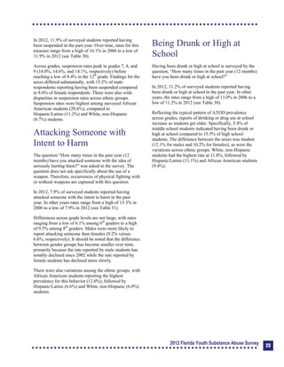 In 2012, 11.9% of surveyed students reported having
been suspended in the past year. Over time, rates for this
measure range from a high of 16.1% in 2006 to a low of
11.9% in 2012 (see Table 30).
Across grades, suspension rates peak in grades 7, 8, and
9 (14.0%, 14.6%, and 14.1%, respectively) before
reaching a low of 8.4% in the 12th
grade. Findings for the
sexes differed substantially, with 15.2% of male
respondents reporting having been suspended compared
to 8.6% of female respondents. There were also wide
disparities in suspension rates across ethnic groups.
Suspension rates were highest among surveyed African
American students (20.6%), compared to
Hispanic/Latino (11.2%) and White, non-Hispanic
(8.7%) students.
Attacking Someone with
Intent to Harm
The question “How many times in the past year (12
months) have you attacked someone with the idea of
seriously hurting them?” was asked in the survey. The
question does not ask specifically about the use of a
weapon. Therefore, occurrences of physical fighting with
or without weapons are captured with this question.
In 2012, 7.9% of surveyed students reported having
attacked someone with the intent to harm in the past
year. In other years rates range from a high of 13.3% in
2006 to a low of 7.9% in 2012 (see Table 31).
Differences across grade levels are not large, with rates
ranging from a low of 6.1% among 6th
graders to a high
of 9.5% among 8th
graders. Males were more likely to
report attacking someone than females (9.2% versus
6.6%, respectively). It should be noted that the difference
between gender groups has become smaller over time,
primarily because the rate reported by male students has
notably declined since 2002 while the rate reported by
female students has declined more slowly.
There were also variations among the ethnic groups, with
African American students reporting the highest
prevalence for this behavior (12.0%), followed by
Hispanic/Latino (6.6%) and White, non-Hispanic (6.0%)
students.
Being Drunk or High at
School
Having been drunk or high at school is surveyed by the
question, “How many times in the past year (12 months)
have you been drunk or high at school?”
In 2012, 11.2% of surveyed students reported having
been drunk or high at school in the past year. In other
years, the rates range from a high of 13.0% in 2006 to a
low of 11.2% in 2012 (see Table 30).
Reflecting the typical pattern of ATOD prevalence
across grades, reports of drinking or drug use at school
increase as students get older. Specifically, 5.4% of
middle school students indicated having been drunk or
high at school compared to 15.5% of high school
students. The difference between the sexes was modest
(12.1% for males and 10.2% for females), as were the
variations across ethnic groups. White, non-Hispanic
students had the highest rate at 11.8%, followed by
Hispanic/Latino (11.1%) and African American students
(9.4%).
2012 Florida Youth Substance Abuse Survey 23
 