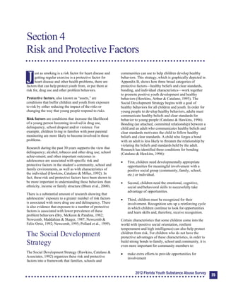 Section 4: Risk and Protective Factors
Section 4
Risk and Protective Factors
J
ust as smoking is a risk factor for heart disease and
getting regular exercise is a protective factor for
heart disease and other health problems, there are
factors that can help protect youth from, or put them at
risk for, drug use and other problem behaviors.
Protective factors, also known as “assets,” are
conditions that buffer children and youth from exposure
to risk by either reducing the impact of the risks or
changing the way that young people respond to risks.
Risk factors are conditions that increase the likelihood
of a young person becoming involved in drug use,
delinquency, school dropout and/or violence. For
example, children living in families with poor parental
monitoring are more likely to become involved in these
problems.
Research during the past 30 years supports the view that
delinquency; alcohol, tobacco and other drug use; school
achievement; and other important outcomes in
adolescence are associated with specific risk and
protective factors in the student’s community, school and
family environments, as well as with characteristics of
the individual (Hawkins, Catalano & Miller, 1992). In
fact, these risk and protective factors have been shown to
be more important in understanding these behaviors than
ethnicity, income or family structure (Blum et al., 2000).
There is a substantial amount of research showing that
adolescents’ exposure to a greater number of risk factors
is associated with more drug use and delinquency. There
is also evidence that exposure to a number of protective
factors is associated with lower prevalence of these
problem behaviors (Bry, McKeon & Pandina, 1982;
Newcomb, Maddahian & Skager, 1987; Newcomb &
Felix-Ortiz, 1992; Newcomb, 1995; Pollard et al., 1999).
The Social Development
Strategy
The Social Development Strategy (Hawkins, Catalano &
Associates, 1992) organizes these risk and protective
factors into a framework that families, schools and
communities can use to help children develop healthy
behaviors. This strategy, which is graphically depicted in
Appendix B, shows how three broad categories of
protective factors—healthy beliefs and clear standards,
bonding, and individual characteristics—work together
to promote positive youth development and healthy
behaviors (Hawkins, Arthur & Catalano, 1995). The
Social Development Strategy begins with a goal of
healthy behaviors for all children and youth. In order for
young people to develop healthy behaviors, adults must
communicate healthy beliefs and clear standards for
behavior to young people (Catalano & Hawkins, 1996).
Bonding (an attached, committed relationship) between a
child and an adult who communicates healthy beliefs and
clear standards motivates the child to follow healthy
beliefs and clear standards. A child who forges a bond
with an adult is less likely to threaten the relationship by
violating the beliefs and standards held by the adult.
Research has identified three conditions for bonding
(Catalano & Hawkins, 1996):
	 First, children need developmentally appropriate
opportunities for meaningful involvement with a
positive social group (community, family, school,
etc.) or individual.
	 Second, children need the emotional, cognitive,
social and behavioral skills to successfully take
advantage of opportunities.
	 Third, children must be recognized for their
involvement. Recognition sets up a reinforcing cycle
in which children continue to look for opportunities
and learn skills and, therefore, receive recognition.
Certain characteristics that some children come into the
world with (positive social orientation, resilient
temperament and high intelligence) can also help protect
children from risk. For children who do not have the
protective advantages of these characteristics, in order to
build strong bonds to family, school and community, it is
even more important for community members to:
	 make extra efforts to provide opportunities for
involvement
2012 Florida Youth Substance Abuse Survey 25
 