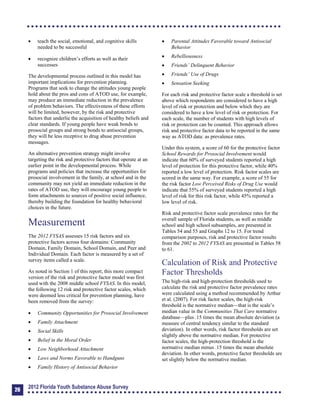 	 teach the social, emotional, and cognitive skills
needed to be successful
	 recognize children’s efforts as well as their
successes
The developmental process outlined in this model has
important implications for prevention planning.
Programs that seek to change the attitudes young people
hold about the pros and cons of ATOD use, for example,
may produce an immediate reduction in the prevalence
of problem behaviors. The effectiveness of these efforts
will be limited, however, by the risk and protective
factors that underlie the acquisition of healthy beliefs and
clear standards. If young people have weak bonds to
prosocial groups and strong bonds to antisocial groups,
they will be less receptive to drug abuse prevention
messages.
An alternative prevention strategy might involve
targeting the risk and protective factors that operate at an
earlier point in the developmental process. While
programs and policies that increase the opportunities for
prosocial involvement in the family, at school and in the
community may not yield an immediate reduction in the
rates of ATOD use, they will encourage young people to
form attachments to sources of positive social influence,
thereby building the foundation for healthy behavioral
choices in the future.
Measurement
The 2012 FYSAS assesses 15 risk factors and six
protective factors across four domains: Community
Domain, Family Domain, School Domain, and Peer and
Individual Domain. Each factor is measured by a set of
survey items called a scale.
As noted in Section 1 of this report, this more compact
version of the risk and protective factor model was first
used with the 2008 middle school FYSAS. In this model,
the following 12 risk and protective factor scales, which
were deemed less critical for prevention planning, have
been removed from the survey:
	 Community Opportunities for Prosocial Involvement
	 Family Attachment
	 Social Skills
	 Belief in the Moral Order
	 Low Neighborhood Attachment
	 Laws and Norms Favorable to Handguns
	 Family History of Antisocial Behavior
	 Parental Attitudes Favorable toward Antisocial
Behavior
	 Rebelliousness
	 Friends’ Delinquent Behavior
	 Friends’ Use of Drugs
	 Sensation Seeking
For each risk and protective factor scale a threshold is set
above which respondents are considered to have a high
level of risk or protection and below which they are
considered to have a low level of risk or protection. For
each scale, the number of students with high levels of
risk or protection can be counted. This approach allows
risk and protective factor data to be reported in the same
way as ATOD data: as prevalence rates.
Under this system, a score of 60 for the protective factor
School Rewards for Prosocial Involvement would
indicate that 60% of surveyed students reported a high
level of protection for this protective factor, while 40%
reported a low level of protection. Risk factor scales are
scored in the same way. For example, a score of 55 for
the risk factor Low Perceived Risks of Drug Use would
indicate that 55% of surveyed students reported a high
level of risk for this risk factor, while 45% reported a
low level of risk.
Risk and protective factor scale prevalence rates for the
overall sample of Florida students, as well as middle
school and high school subsamples, are presented in
Tables 54 and 55 and Graphs 12 to 15. For trend
comparison purposes, risk and protective factor results
from the 2002 to 2012 FYSAS are presented in Tables 58
to 61.
Calculation of Risk and Protective
Factor Thresholds
The high-risk and high-protection thresholds used to
calculate the risk and protective factor prevalence rates
were calculated using a method recommended by Arthur
et al. (2007). For risk factor scales, the high-risk
threshold is the normative median—that is the scale’s
median value in the Communities That Care normative
database—plus .15 times the mean absolute deviation (a
measure of central tendency similar to the standard
deviation). In other words, risk factor thresholds are set
slightly above the normative median. For protective
factor scales, the high-protection threshold is the
normative median minus .15 times the mean absolute
deviation. In other words, protective factor thresholds are
set slightly below the normative median.
26
2012 Florida Youth Substance Abuse Survey
 