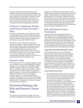 It is also important to note that risk and protection
thresholds are calculated separately for each grade level.
For most risk factors, this means that older students must
report a higher level of risk before crossing the scoring
threshold and being designated as at risk. For most
protective factors, this means that older students must
report a lower level of protection before crossing the
scoring threshold and being designated as protected.
Normative Comparisons for Risk
and Protective Factor Prevalence
Rates
Florida prevention planners can gain additional insight
by comparing the state's results to the national risk and
protective factor norms from the Communities That Care
normative database. These national risk and protective
factor norms are presented in Tables 56 and 57.
The risk factor scale Early Initiation of Drug Use
provides an example. As shown in Table 44, 30% of the
overall sample of Florida students reported scale scores
above the high-risk threshold. In other words, 30% of
surveyed Florida students are at risk due to early
experimentation with drugs. Table 46 shows that across
the national Communities That Care normative sample,
43% of survey students are at risk due to early
experimentation with drugs. Florida’s score of 30% is 13
percentage points below the normative score.
Normative Data
The Communities That Care normative database contains
survey responses from over 280,000 students in grades 6
through 12. It was compiled by combining the results of
selected Communities That Care Youth Survey efforts
that were completed in 2000, 2001 and 2002. To enhance
representativeness, statistical weights were applied to
adjust the sample to exactly match the population of U.S.
public school students on four key demographic
variables: ethnicity, sex, socioeconomic status and
urbanicity. Information on the U.S. public school student
population was obtained from the Common Core of Data
program at the U.S. Department of Education’s National
Center for Education Statistics.
Prevention Planning with
Risk and Protective Factor
Data
The analysis of risk and protective factors is the most
powerful tool available for understanding what promotes
both positive and negative adolescent behavior and for
helping design successful prevention programs for young
people. To promote positive development and prevent
problem behavior, it is necessary to address the factors
that predict these outcomes. By measuring these risk and
protective factors, specific factors that are elevated can
be prioritized in the community. This process also helps
in selecting tested-effective prevention programming
shown to address those elevated factors and consequently
provide the greatest likelihood for success.
Risk and Protective Factor
Prioritization
In general, a prevention strategy that focuses on a
relatively narrow set of developmental factors can be
more effective than a strategy that spreads resources
across a broad set of factors. Risk and protective factor
data from the FYSAS can provide critical guidance in this
prioritization process. That is, prevention planners can
use the information gathered by the survey to identify
youth development areas where programs, policies and
practices are likely to have the greatest positive impact.
Comparisons Across Risk and Protective Factors
Start the prioritization process by identifying the
protective factor scales with the lowest percentage of
protected students and the risk factor scales with the
highest percentage of at risk students. It may also be
helpful to identify scales with particularly high
percentages of protected students or low percentages of
at risk students. These areas represent strengths that
prevention planners in Florida may wish to build on. In
addition, it is also important to compare the rates of risk
and protection reported by Florida students to the rates
reported by students in the national normative sample.
Lowest Protective Factor Scales:
	 Of the middle school students surveyed in Florida in
2012, 50% reported an elevated level of protection
for the protective factor scales School Opportunities
for Prosocial Involvement and Religiosity. In the
national normative sample, 57% reported an
elevated level of protection for School Opportunities
for Prosocial Involvement and 56% reported an
elevated level for Religiosity, a difference of seven
and six percentage points, respectively. This means
that compared to students from across the country
who have participated in the survey, Florida middle
school students have fewer chances to participate in
extracurricular activities. Also, they are less likely to
benefit from relationships with prosocial adults and
peers, opportunities for prosocial activities, and the
2012 Florida Youth Substance Abuse Survey 27
 