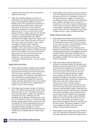 teaching of prosocial values that are often part of
religious involvement.
	 High school students reported lower levels of
protection for two family domain protective factor
scales. Of the high school students surveyed in
Florida in 2012, 54% reported an elevated level of
protection for the protective factor scale Family
Rewards for Prosocial Involvement and 56%
reported an elevated level of protection for Family
Opportunities for Prosocial Involvement. In the
national normative sample, scores are 55% and 54%
for these two scales, placing Florida high school
students one percentage point lower and two
percentage points higher, respectively. Students with
lower scores on the Family Rewards for Prosocial
Involvement scale are less likely to receive praise
and support from their parents when they
accomplish something positive. This lack of
feedback, in turn, may weaken the parent-child bond
and inhibit the ability of parents to transfer prosocial
values to their children. Low scores on the Family
Opportunities for Prosocial Involvement scale
indicate that activities that promote family
attachment—such as family recreation and
involvement in family decisions—are less available
to students.
Highest Risk Factor Scales:
	 Of the combined sample of middle school and high
school students surveyed in Florida in 2012, 61%
reported an elevated level of risk for the risk factor
scale Transitions and Mobility. In the national
normative sample, 47% reported an elevated level of
risk, a difference of 14 percentage points. This
means that compared to students from across the
country who have participated in the survey, Florida
students are more likely to have changed homes or
schools on one or more occasions.
	 Of the high school students surveyed in Florida in
2012, 53% reported an elevated level of risk for the
risk factor scale Low Perceived Risks of Drug Use.
In the national normative sample, 46% reported an
elevated level of risk, a difference of seven
percentage points. Students with high scores on the
Low Perceived Risks of Drug Use scale believe that
alcohol, cigarette and marijuana use pose only a low
to moderate risk. When young people perceive the
risk of drug use to be low they are more likely to
experiment with these substances. In many
communities, beliefs about the risks associated with
ATOD use are a leading indicator of future usage
patterns.
	 Of the middle school students surveyed in Florida in
2012, 48% reported an elevated level of risk for the
risk factor scale Lack of Commitment to School. In
the national normative sample, 47% reported an
elevated level of risk, a difference of one percentage
point. Students with high scores on the Lack of
Commitment to School have negative feelings about
school and are less likely to report that school work
is meaningful or important for their future. Young
people who have lost this commitment to school are
at higher risk for a variety of problem behaviors.
Highest Protective Factor Scales:
	 Of the high school students surveyed in Florida in
2012, 61% reported an elevated level of protection
for the protective factor scale Community Rewards
for Prosocial Involvement. In the national normative
sample, 63% reported an elevated level of
protection, a difference of two percentage points.
Students who report high scores on this scale receive
encouragement and praise from neighbors and other
members of their communities. With this type of
support, young people may be more likely to accept
the guidance available from the positive role models
in their communities.
	 High school students reported high levels of
protection in the school domain. Of the high school
students surveyed in Florida in 2012, 61% reported
an elevated level of protection for the protective
factor scales School Opportunities for Prosocial
Involvement and School Rewards for Prosocial
Involvement. In the national normative sample,
scores are 60% and 58% for these two scales,
placing Florida high school students one and three
percentage points higher, respectively. Students with
high scores on the School Opportunities for
Prosocial Involvement scale have greater
opportunities to interact closely with teachers, get
involved with special projects and activities in the
classroom, and participate in sports, clubs and other
school activities outside of the classroom. The bonds
with teachers and prosocial peers created by these
activities help to protect students from engaging in
behaviors that violate socially accepted standards.
High scores on the School Rewards for Prosocial
Involvement scale indicate that students receive
praise and encouragement when they work hard and
do well in school. This positive feedback, in turn,
may strengthen the bonds students form with
teachers, coaches and prosocial peers.
	 Of the middle school students surveyed in Florida in
2012, 59% reported an elevated level of protection
for the protective factor scale Family Opportunities
28
2012 Florida Youth Substance Abuse Survey
 