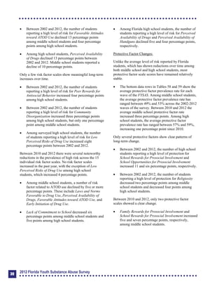 	 Between 2002 and 2012, the number of students
reporting a high level of risk for Favorable Attitudes
toward ATOD Use declined 13 percentage points
among middle school students and four percentage
points among high school students.
	 Among high school students, Perceived Availability
of Drugs declined 13 percentage points between
2002 and 2012. Middle school students reported a
decline of 10 percentage points.
Only a few risk factor scales show meaningful long-term
increases over time.
	 Between 2002 and 2012, the number of students
reporting a high level of risk for Peer Rewards for
Antisocial Behavior increased four percentage points
among high school students.
	 Between 2002 and 2012, the number of students
reporting a high level of risk for Community
Disorganization increased three percentage points
among high school students, but only one percentage
point among middle school students.
	 Among surveyed high school students, the number
of students reporting a high level of risk for Low
Perceived Risks of Drug Use increased eight
percentage points between 2002 and 2012.
Between 2010 and 2012 there were several noteworthy
reductions in the prevalence of high risk across the 15
individual risk factor scales. No risk factor scales
increased in the past year, with the exception of Low
Perceived Risks of Drug Use among high school
students, which increased 4 percentage points.
	 Among middle school students, a number of risk
factor related to ATOD use declined by five or more
percentage points. These include Laws and Norms
Favorable to Drug Use, Perceived Availability of
Drugs, Favorable Attitudes toward ATOD Use, and
Early Initiation of Drug Use.
	 Lack of Commitment to School decreased six
percentage points among middle school students and
five points among high school students.
	 Among Florida high school students, the number of
students reporting a high level of risk for Perceived
Availability of Drugs and Perceived Availability of
Handguns declined five and four percentage points,
respectively.
Protective Factor Changes:
Unlike the average level of risk reported by Florida
students, which has shown reductions over time among
both middle school and high school students, most
protective factor scale scores have remained relatively
stable.
	 The bottom data rows in Tables 58 and 59 show the
average protective factor prevalence rate for each
wave of the FYSAS. Among middle school students,
the average protective factor prevalence rate has
ranged between 49% and 53% across the 2002-2012
waves of the survey. Between 2010 and 2012 the
average middle school protective factor rate
increased three percentage points. Among high
school students, the average protective factor
prevalence rate has ranged between 57% and 59%,
increasing one percentage point since 2010.
Only several protective factors show clear patterns of
long-term change.
	 Between 2002 and 2012, the number of high school
students reporting a high level of protection for
School Rewards for Prosocial Involvement and
School Opportunities for Prosocial Involvement
increased 11 and six percentage points, respectively.
	 Between 2002 and 2012, the number of students
reporting a high level of protection for Religiosity
decreased two percentage points among middle
school students and decreased four points among
high school students.
Between 2010 and 2012, only two protective factor
scales showed a clear change.
	 Family Rewards for Prosocial Involvement and
School Rewards for Prosocial Involvement increased
five and seven percentage points, respectively,
among middle school students.
30
2012 Florida Youth Substance Abuse Survey
 