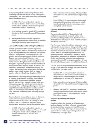 have you changed schools (including changing from
elementary to middle and middle to high school) since
kindergarten?” and “How many times have you changed
homes since kindergarten?”
	 In 2012, 61% of surveyed students reported an
elevated level of risk for Transitions and Mobility.
Middle school and high school students reported
rates of 59% and 62%, respectively.
	 In the national normative sample, 47% reported an
elevated level of risk, a difference of 14 percentage
points.
	 Among both middle school and high school
students, prevalence rates for this scale increased in
2004 before declining again through 2012.
Laws and Norms Favorable to Drug Use (5 Items)
Students’ perceptions of the rules and regulations
concerning alcohol, tobacco and other drug use that exist
in their neighborhoods are also associated with problem
behaviors in adolescence. Community norms—the
attitudes and policies a community holds in relation to
drug use and other antisocial behaviors—are
communicated in a variety of ways: through laws and
written policies, through informal social practices and
through the expectations parents and other members of
the community have of young people. When laws and
community standards are favorable toward drug use,
violence and/or other crime, or even when they are just
unclear, young people are more likely to engage in
negative behaviors (Bracht and Kingsbury, 1990).
An example of conflicting messages about drug use can
be found in the acceptance of alcohol use as a social
activity within the community. Drinking at music
festivals and street fairs stands in contrast to the zero-
tolerance messages that schools and parents may be
promoting. These conflicting and ambiguous messages
are problematic in that they do not have the positive
impact on preventing alcohol and other drug use that a
clear, consistent, community-level, anti-drug message
can have.
This risk factor is measured by six items on the survey,
such as “How wrong would most adults in your
neighborhood think it was for kids your age to drink
alcohol?” and “If a kid smoked marijuana in your
neighborhood, would he or she be caught by the police?”
	 In 2012, 36% of surveyed students reported an
elevated level of risk for Laws and Norms Favorable
to Drug Use. Middle school and high school
students reported rates of 38% and 35%,
respectively.
	 In the national normative sample, 42% reported an
elevated level of risk, a difference of six percentage
points.
	 From 2002 to 2012, prevalence rates for this scale
decreased eight percentage points among middle
school students, but only two percentage points
among high school students.
Perceived Availability of Drugs
(4 Items)
The perceived availability of drugs, alcohol and
handguns in a community is directly related to the
prevalence of delinquent behaviors. In schools where
children believe that drugs are more available, a higher
rate of drug use occurs.
The Perceived Availability of Drugs scale on the survey
is designed to assess students’ feelings about how easily
they can get alcohol, tobacco and other drugs. Elevation
of this risk factor scale may indicate the need to make
alcohol, tobacco and other drugs more difficult for
students to acquire. For instance, a number of policy
changes have been shown to reduce the availability of
alcohol and cigarettes. Minimum-age requirements,
taxation and responsible beverage service have all been
shown to affect the perception of availability of alcohol.
This risk factor is measured by four items on the survey,
such as “If you wanted to get some marijuana, how easy
would it be for you to get some?”
	 In 2012, 36% of surveyed students reported an
elevated level of risk for Perceived Availability of
Drugs. Middle school and high school students
reported rates of 40% and 32%, respectively.
	 In the national normative sample, 45% reported an
elevated level of risk, a difference of nine percentage
points.
	 Between 2002 and 2012, prevalence rates for this
scale decreased 10 percentage points among middle
school students and 13 percentage points among
high school students.
Perceived Availability of Handguns
(1 Item)
If students believe that it would be difficult to get a
handgun, they are less likely to become involved with
the unauthorized and unsupervised use of firearms.
Perceived Availability of Handguns is measured by the
question “If you wanted to get a handgun, how easy
would it be for you to get one?”
34
2012 Florida Youth Substance Abuse Survey
 