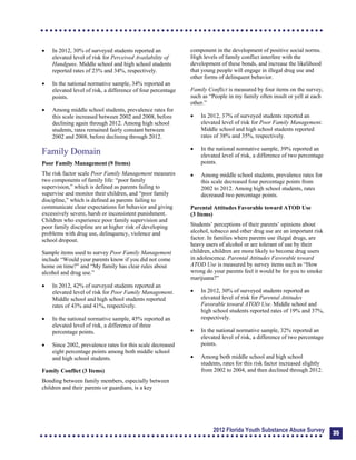 	 In 2012, 30% of surveyed students reported an
elevated level of risk for Perceived Availability of
Handguns. Middle school and high school students
reported rates of 23% and 34%, respectively.
	 In the national normative sample, 34% reported an
elevated level of risk, a difference of four percentage
points.
	 Among middle school students, prevalence rates for
this scale increased between 2002 and 2008, before
declining again through 2012. Among high school
students, rates remained fairly constant between
2002 and 2008, before declining through 2012.
Family Domain
Poor Family Management (9 Items)
The risk factor scale Poor Family Management measures
two components of family life: “poor family
supervision,” which is defined as parents failing to
supervise and monitor their children, and “poor family
discipline,” which is defined as parents failing to
communicate clear expectations for behavior and giving
excessively severe, harsh or inconsistent punishment.
Children who experience poor family supervision and
poor family discipline are at higher risk of developing
problems with drug use, delinquency, violence and
school dropout.
Sample items used to survey Poor Family Management
include “Would your parents know if you did not come
home on time?” and “My family has clear rules about
alcohol and drug use.”
	 In 2012, 42% of surveyed students reported an
elevated level of risk for Poor Family Management.
Middle school and high school students reported
rates of 43% and 41%, respectively.
	 In the national normative sample, 45% reported an
elevated level of risk, a difference of three
percentage points.
	 Since 2002, prevalence rates for this scale decreased
eight percentage points among both middle school
and high school students.
Family Conflict (3 Items)
Bonding between family members, especially between
children and their parents or guardians, is a key
component in the development of positive social norms.
High levels of family conflict interfere with the
development of these bonds, and increase the likelihood
that young people will engage in illegal drug use and
other forms of delinquent behavior.
Family Conflict is measured by four items on the survey,
such as “People in my family often insult or yell at each
other.”
	 In 2012, 37% of surveyed students reported an
elevated level of risk for Poor Family Management.
Middle school and high school students reported
rates of 38% and 35%, respectively.
	 In the national normative sample, 39% reported an
elevated level of risk, a difference of two percentage
points.
	 Among middle school students, prevalence rates for
this scale decreased four percentage points from
2002 to 2012. Among high school students, rates
decreased two percentage points.
Parental Attitudes Favorable toward ATOD Use
(3 Items)
Students’ perceptions of their parents’ opinions about
alcohol, tobacco and other drug use are an important risk
factor. In families where parents use illegal drugs, are
heavy users of alcohol or are tolerant of use by their
children, children are more likely to become drug users
in adolescence. Parental Attitudes Favorable toward
ATOD Use is measured by survey items such as “How
wrong do your parents feel it would be for you to smoke
marijuana?”
	 In 2012, 30% of surveyed students reported an
elevated level of risk for Parental Attitudes
Favorable toward ATOD Use. Middle school and
high school students reported rates of 19% and 37%,
respectively.
	 In the national normative sample, 32% reported an
elevated level of risk, a difference of two percentage
points.
	 Among both middle school and high school
students, rates for this risk factor increased slightly
from 2002 to 2004, and then declined through 2012.
2012 Florida Youth Substance Abuse Survey 35
 