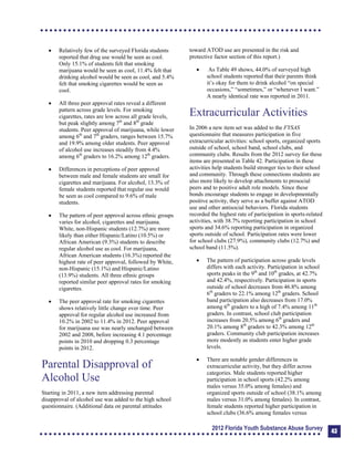 	 Relatively few of the surveyed Florida students
reported that drug use would be seen as cool.
Only 15.1% of students felt that smoking
marijuana would be seen as cool, 11.4% felt that
drinking alcohol would be seen as cool, and 5.4%
felt that smoking cigarettes would be seen as
cool.
	 All three peer approval rates reveal a different
pattern across grade levels. For smoking
cigarettes, rates are low across all grade levels,
but peak slightly among 7th
and 8th
grade
students. Peer approval of marijuana, while lower
among 6th
and 7th
graders, ranges between 15.7%
and 19.9% among older students. Peer approval
of alcohol use increases steadily from 4.4%
among 6th
graders to 16.2% among 12th
graders.
	 Differences in perceptions of peer approval
between male and female students are small for
cigarettes and marijuana. For alcohol, 13.3% of
female students reported that regular use would
be seen as cool compared to 9.6% of male
students.
	 The pattern of peer approval across ethnic groups
varies for alcohol, cigarettes and marijuana.
White, non-Hispanic students (12.7%) are more
likely than either Hispanic/Latino (10.5%) or
African American (9.3%) students to describe
regular alcohol use as cool. For marijuana,
African American students (16.3%) reported the
highest rate of peer approval, followed by White,
non-Hispanic (15.1%) and Hispanic/Latino
(13.9%) students. All three ethnic groups
reported similar peer approval rates for smoking
cigarettes.
	 The peer approval rate for smoking cigarettes
shows relatively little change over time. Peer
approval for regular alcohol use increased from
10.2% in 2002 to 11.4% in 2012. Peer approval
for marijuana use was nearly unchanged between
2002 and 2008, before increasing 4.1 percentage
points in 2010 and dropping 0.3 percentage
points in 2012.
Parental Disapproval of
Alcohol Use
Starting in 2011, a new item addressing parental
disapproval of alcohol use was added to the high school
questionnaire. (Additional data on parental attitudes
toward ATOD use are presented in the risk and
protective factor section of this report.)
 As Table 49 shows, 44.0% of surveyed high
school students reported that their parents think
it’s okay for them to drink alcohol “on special
occasions,” “sometimes,” or “whenever I want.”
A nearly identical rate was reported in 2011.
Extracurricular Activities
In 2006 a new item set was added to the FYSAS
questionnaire that measures participation in five
extracurricular activities: school sports, organized sports
outside of school, school band, school clubs, and
community clubs. Results from the 2012 survey for these
items are presented in Table 42. Participation in these
activities help students build stronger ties to their school
and community. Through these connections students are
also more likely to develop attachments to prosocial
peers and to positive adult role models. Since these
bonds encourage students to engage in developmentally
positive activity, they serve as a buffer against ATOD
use and other antisocial behaviors. Florida students
recorded the highest rate of participation in sports-related
activities, with 38.7% reporting participation in school
sports and 34.6% reporting participation in organized
sports outside of school. Participation rates were lower
for school clubs (27.9%), community clubs (12.7%) and
school band (11.5%).
	 The pattern of participation across grade levels
differs with each activity. Participation in school
sports peaks in the 9th
and 10th
grades, at 42.7%
and 42.4%, respectively. Participation in sports
outside of school decreases from 46.8% among
6th
graders to 22.1% among 12th
graders. School
band participation also decreases from 17.0%
among 6th
graders to a high of 7.4% among 11th
graders. In contrast, school club participation
increases from 20.5% among 6th
graders and
20.1% among 8th
graders to 42.3% among 12th
graders. Community club participation increases
more modestly as students enter higher grade
levels.
	 There are notable gender differences in
extracurricular activity, but they differ across
categories. Male students reported higher
participation in school sports (42.2% among
males versus 35.0% among females) and
organized sports outside of school (38.1% among
males versus 31.0% among females). In contrast,
female students reported higher participation in
school clubs (36.6% among females versus
2012 Florida Youth Substance Abuse Survey 43
 