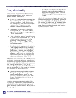 Gang Membership
Survey results on gang membership, the reasons why
students join gangs, and gang activity at school are
presented in Tables 50 through 53.
	 In 2012, 4.3% of surveyed students reported that
they have belonged to a gang. Among students
who have belonged to a gang, 22.4% reported
that their gang has a name. High school students
were also asked if they are current gang
members, with just 2.1% responding “yes.”
	 Male students are more likely to report gang
membership. In 2012, 5.7% of male students
reported having belonged to a gang compared to
2.8% of female students.
	 There is also a clear pattern of ethnic differences
in reports of gang membership. In 2012, 6.6% of
African American students reported having
belonged to a gang compared to 4.4% of
Hispanic/Latino students and 2.7% of White,
non-Hispanic students.
	 Prevalence rates for gang membership peaked in
2006, with 8.0% reporting having belonged to a
gang and 33.2% reporting that their gang had a
name (though it should be noted that slightly
higher percentages of students reported being in a
gang with a name in 2004 and 2008). The rates
reported in 2012 show the lowest level of gang
membership in the history of the FYSAS.
In 2010, new items were added to the FYSAS high school
questionnaire to assess the reasons why students choose
to join gangs and the level of gang activity at school. The
first item set asks high school students why they joined a
gang. Response options include: (1) for fun and
excitement, (2) for protection, (3) friend or relative in the
gang, (4) forced to join, (5) to get respect, (6) for money,
(7) to fit in better and (8) for other reasons.
	 Among Florida high school students who have
belonged to a gang, the four most prevalent
reasons for joining a gang include: for other
reasons (11.7%), for fun and excitement (9.8%),
because of a friend or relative (8.8%), and for
protection (7.2%).
The second item set asks high school students if they
have witnessed, within the past year, gang members at
their school (1) get into fights, (2) steal things or rob
people, (3) damage or destroy property, (4) sell drugs or
(5) carry weapons.
	 As Table 53 shows, fighting (36.7%) is the most
frequently observed high school gang activity,
followed by selling drugs (30.5%), vandalism
(24.8%), stealing (23.3%) and carrying weapons
(15.8%).
Also, in 2011, one item assessing peer approval of gang
membership was added to the high school questionnaire
(see Table 41). In 2012, 5.6% of high school students
said that there is a “pretty good” or “very good” chance
that they would be seen as cool if they belonged to a
gang. This represents a 2.9 percentage point reduction
from the rate reported in 2011.
46
2012 Florida Youth Substance Abuse Survey
 