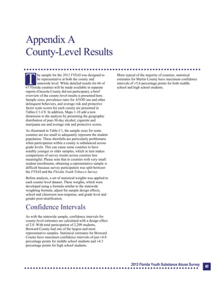 Appendix A: County-Level Results
Appendix A
County-Level Results
T
he sample for the 2012 FYSAS was designed to
be representative at both the county and
statewide level. While detailed results for 66 of
67 Florida counties will be made available in separate
reports (Osceola County did not participate), a brief
overview of the county-level results is presented here.
Sample sizes, prevalence rates for ATOD use and other
delinquent behaviors, and average risk and protective
factor scale scores for each county are presented in
Tables C1-C8. In addition, Maps 1-10 add a new
dimension to the analysis by presenting the geographic
distribution of past-30-day alcohol, cigarette and
marijuana use and average risk and protective scores.
As illustrated in Table C1, the sample sizes for some
counties are too small to adequately represent the student
population. These shortfalls are particularly problematic
when participation within a county is unbalanced across
grade levels. This can cause some counties to have
notably younger or older samples, which in turn makes
comparisons of survey results across counties less
meaningful. Please note that in counties with very small
student enrollments, obtaining a representative sample is
difficult because survey participation was split between
the FYSAS and the Florida Youth Tobacco Survey.
Before analysis, a set of statistical weights was applied to
each county-level dataset. These weights, which were
developed using a formula similar to the statewide
weighting formula, adjust for sample design effects,
school and classroom non-response, and grade level and
gender post-stratification.
Confidence Intervals
As with the statewide sample, confidence intervals for
county-level estimates are calculated with a design effect
of 2.0. With total participation of 2,209 students,
Broward County had one of the largest and most
representative samples. Statistical estimates for Broward
County have maximum confidence intervals of just ±4.0
percentage points for middle school students and ±4.3
percentage points for high school students.
More typical of the majority of counties, statistical
estimates for Martin County have maximum confidence
intervals of ±5.6 percentage points for both middle
school and high school students.
2012 Florida Youth Substance Abuse Survey 47
 