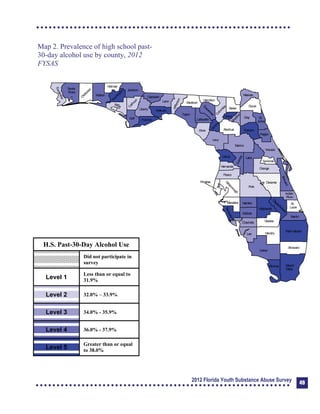 Map 2. Prevalence of high school past-

30-day alcohol use by county, 2012 

FYSAS

Collier
Broward
Palm Beach
HendryLee
GladesCharlotte
Martin
Pasco
Polk
Hardee
DeSoto
Highlands
Miami-
Dade
Monroe
Sarasota
Manatee
Hillsborough
Pinellas
St.
Lucie
Indian
River
Osceola
Brevard
Orange
Lake
Volusia
Hernando
Citrus
Sumter
Marion
Flagler
St.
Johns
Duval
Nassau
Putnam
Clay
Levy
Alachua
Union
Baker
Colum
bia
Hamilton
Seminole
Bradford
Dixie
Suwannee
Lafayette
Taylor
Madison
Jefferson
Leon
Wakulla
Gadsden
Liberty
FranklinGulf
Calhoun
Jackson
W
ashington
Holmes
Walton
O
kaloosaSanta
Rosa
Escambia
Bay
G
ilchrist
Okeechobee
H.S. Past-30-Day Alcohol Use
Did not participate in
survey
Level 1
Less than or equal to
31.9%
Level 2 32.0% – 33.9%
Level 3 34.0% - 35.9%
Level 4 36.0% - 37.9%
Level 5
Greater than or equal
to 38.0%
2012 Florida Youth Substance Abuse Survey 49
 