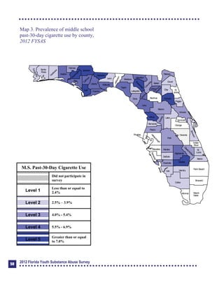 Map 3. Prevalence of middle school
past-30-day cigarette use by county,
2012 FYSAS
Collier
Broward
Palm Beach
HendryLee
GladesCharlotte
Martin
Pasco
Polk
Hardee
DeSoto
Highlands
Miami-
Dade
Monroe
Sarasota
ManateeHillsborough
Pinellas
St.
Lucie
Indian
River
Osceola
Brevard
Orange
Lake
Volusia
Hernando
Citrus
Sumter
Marion
Flagler
St.
Johns
Duval
Nassau
Putnam
Clay
Levy
Alachua
Union
Baker
Colum
bia
Hamilton
Seminole
Bradford
Dixie
Suwannee
Lafayette
Taylor
Madison
Jefferson
Leon
Wakulla
Gadsden
Liberty
FranklinGulf
Calhoun
JacksonW
ashington
Holmes
Walton
O
kaloosa
Santa
Rosa
Escambia
Bay
G
ilchrist
Okeechobee
M.S. Past-30-Day Cigarette Use
Did not participate in
survey
Level 1
Less than or equal to
2.4%
Level 2 2.5% – 3.9%
Level 3 4.0% - 5.4%
Level 4 5.5% - 6.9%
Level 5
Greater than or equal
to 7.0%
50
2012 Florida Youth Substance Abuse Survey
 