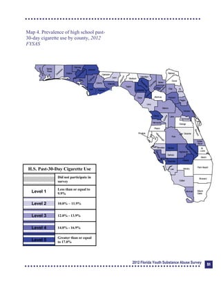 Map 4. Prevalence of high school past-

30-day cigarette use by county, 2012 

FYSAS

Collier
Broward
Palm Beach
HendryLee
GladesCharlotte
Martin
Pasco
Polk
Hardee
DeSoto
Highlands
Miami-
Dade
Monroe
Sarasota
Manatee
Hillsborough
Pinellas
St.
Lucie
Indian
River
Osceola
Brevard
Orange
Lake
Volusia
Hernando
Citrus
Sumter
Marion
Flagler
St.
Johns
Duval
Nassau
Putnam
Clay
Levy
Alachua
Union
Baker
Colum
bia
Hamilton
Seminole
Bradford
Dixie
Suwannee
Lafayette
Taylor
Madison
Jefferson
Leon
Wakulla
Gadsden
Liberty
FranklinGulfCalhoun
Jackson
W
ashington
Holmes
Walton
O
kaloosa
Santa
Rosa
Escambia
Bay
G
ilchrist
Okeechobee
H.S. Past-30-Day Cigarette Use
Did not participate in
survey
Level 1
Less than or equal to
9.9%
Level 2 10.0% – 11.9%
Level 3 12.0% - 13.9%
Level 4 14.0% - 16.9%
Level 5
Greater than or equal
to 17.0%
2012 Florida Youth Substance Abuse Survey 51
 