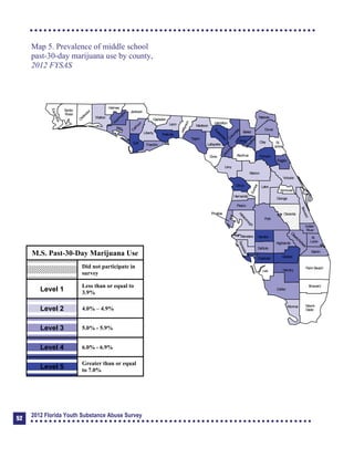 Map 5. Prevalence of middle school
past-30-day marijuana use by county,
2012 FYSAS
Collier
Broward
Palm Beach
HendryLee
GladesCharlotte
Martin
Pasco
Polk
Hardee
DeSoto
Highlands
Miami-
Dade
Monroe
Sarasota
ManateeHillsborough
Pinellas
St.
Lucie
Indian
River
Osceola
Brevard
Orange
Lake
Volusia
Hernando
Citrus
Sumter
Marion
Flagler
St.
Johns
Duval
Nassau
Putnam
Clay
Levy
Alachua
Union
Baker
Colum
bia
Hamilton
Seminole
Bradford
Dixie
Suwannee
Lafayette
Taylor
Madison
Jefferson
Leon
Wakulla
Gadsden
Liberty
FranklinGulf
Calhoun
JacksonW
ashington
Holmes
Walton
O
kaloosa
Santa
Rosa
Escambia
Bay
G
ilchrist
Okeechobee
M.S. Past-30-Day Marijuana Use
Did not participate in
survey
Level 1
Less than or equal to
3.9%
Level 2 4.0% – 4.9%
Level 3 5.0% - 5.9%
Level 4 6.0% - 6.9%
Level 5
Greater than or equal
to 7.0%
52
2012 Florida Youth Substance Abuse Survey
 