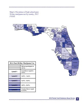 Map 6. Prevalence of high school past-

30-day marijuana use by county, 2012 

FYSAS

Collier
Broward
Palm Beach
HendryLee
GladesCharlotte
Martin
Pasco
Polk
Hardee
DeSoto
Highlands
Miami-
Dade
Monroe
Sarasota
Manatee
Hillsborough
Pinellas
St.
Lucie
Indian
River
Osceola
Brevard
Orange
Lake
Volusia
Hernando
Citrus
Sumter
Marion
Flagler
St.
Johns
Duval
Nassau
Putnam
Clay
Levy
Alachua
Union
Baker
Colum
bia
Hamilton
Seminole
Bradford
Dixie
Suwannee
Lafayette
Taylor
Madison
Jefferson
Leon
Wakulla
Gadsden
Liberty
FranklinGulfCalhoun
Jackson
W
ashington
Holmes
Walton
O
kaloosa
Santa
Rosa
Escambia
Bay
G
ilchrist
Okeechobee
H.S. Past-30-Day Marijuana Use
Did not participate in
survey
Level 1
Less than or equal to
14.4%
Level 2 14.5% – 16.4%
Level 3 16.5% - 18.4%
Level 4 18.5% - 20.9%
Level 5
Greater than or equal
to 21.0%
2012 Florida Youth Substance Abuse Survey 53
 