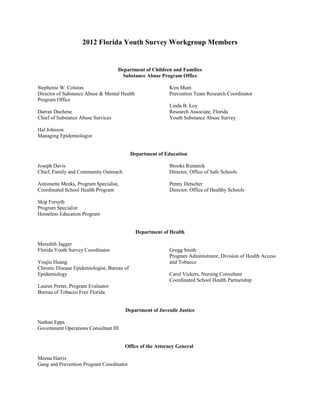 2012 Florida Youth Survey Workgroup Members
Department of Children and Families 

Substance Abuse Program Office

Stephenie W. Colston	 Kim Munt
Director of Substance Abuse & Mental Health	 Prevention Team Research Coordinator
Program Office
Linda B. Loy
Darran Duchene 	 Research Associate, Florida
Chief of Substance Abuse Services	 Youth Substance Abuse Survey
Hal Johnson
Managing Epidemiologist
Department of Education
Joseph Davis Brooks Rumenik
Chief, Family and Community Outreach Director, Office of Safe Schools
Antionette Meeks, Program Specialist, Penny Detscher
Coordinated School Health Program Director, Office of Healthy Schools
Skip Forsyth
Program Specialist
Homeless Education Program
Department of Health
Meredith Jagger
Florida Youth Survey Coordinator 	 Gregg Smith
Program Administrator, Division of Health Access
Youjie Huang 	 and Tobacco
Chronic Disease Epidemiologist, Bureau of
Epidemiology	 Carol Vickers, Nursing Consultant
Coordinated School Health Partnership
Lauren Porter, Program Evaluator
Bureau of Tobacco Free Florida
Department of Juvenile Justice
Nathan Epps
Government Operations Consultant III
Office of the Attorney General
Meena Harris
Gang and Prevention Program Coordinator
 