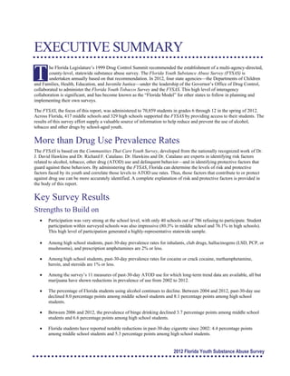 EXECUTIVE SUMMARY 

T
he Florida Legislature’s 1999 Drug Control Summit recommended the establishment of a multi-agency-directed,
county-level, statewide substance abuse survey. The Florida Youth Substance Abuse Survey (FYSAS) is
undertaken annually based on that recommendation. In 2012, four state agencies—the Departments of Children
and Families, Health, Education, and Juvenile Justice—under the leadership of the Governor’s Office of Drug Control,
collaborated to administer the Florida Youth Tobacco Survey and the FYSAS. This high level of interagency
collaboration is significant, and has become known as the “Florida Model” for other states to follow in planning and
implementing their own surveys.
The FYSAS, the focus of this report, was administered to 70,859 students in grades 6 through 12 in the spring of 2012.
Across Florida, 417 middle schools and 329 high schools supported the FYSAS by providing access to their students. The
results of this survey effort supply a valuable source of information to help reduce and prevent the use of alcohol,
tobacco and other drugs by school-aged youth.
More than Drug Use Prevalence Rates
The FYSAS is based on the Communities That CareYouth Survey, developed from the nationally recognized work of Dr.
J. David Hawkins and Dr. Richard F. Catalano. Dr. Hawkins and Dr. Catalano are experts in identifying risk factors
related to alcohol, tobacco, other drug (ATOD) use and delinquent behavior—and in identifying protective factors that
guard against these behaviors. By administering the FYSAS, Florida can determine the levels of risk and protective
factors faced by its youth and correlate those levels to ATOD use rates. Thus, those factors that contribute to or protect
against drug use can be more accurately identified. A complete explanation of risk and protective factors is provided in
the body of this report.
Key Survey Results
Strengths to Build on
	 Participation was very strong at the school level, with only 40 schools out of 786 refusing to participate. Student
participation within surveyed schools was also impressive (80.3% in middle school and 76.1% in high schools).
This high level of participation generated a highly-representative statewide sample.
	 Among high school students, past-30-day prevalence rates for inhalants, club drugs, hallucinogens (LSD, PCP, or
mushrooms), and prescription amphetamines are 2% or less.
	 Among high school students, past-30-day prevalence rates for cocaine or crack cocaine, methamphetamine, 

heroin, and steroids are 1% or less.

	 Among the survey’s 11 measures of past-30-day ATOD use for which long-term trend data are available, all but
marijuana have shown reductions in prevalence of use from 2002 to 2012.
	 The percentage of Florida students using alcohol continues to decline. Between 2004 and 2012, past-30-day use
declined 8.0 percentage points among middle school students and 8.1 percentage points among high school
students.
	 Between 2006 and 2012, the prevalence of binge drinking declined 3.7 percentage points among middle school
students and 6.6 percentage points among high school students.
	 Florida students have reported notable reductions in past-30-day cigarette since 2002: 4.4 percentage points

among middle school students and 5.3 percentage points among high school students. 

2012 Florida Youth Substance Abuse Survey
 