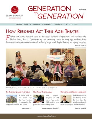 GENERATION  to
                                                                                                                          ‫דור לדור‬



                                          GENERATION
                Portland, Oregon  •  Volume 16  •  Number 2  •  Spring 2012  •  5772  ‫סתיו‬



How Residents Act Their Age: Theater!
F             Cedar Sinai Park know the Southwest Portland campus brims with theatrics—the
      riends of
    Thalian kind, that is. Demonstrating that creativity thrives in every age, residents have
been entertaining the community with a slew of plays. And they’re showing no sign of stopping.
                                                                                                                     Read on page 23




Adult Day Services participants celebrate Purim with a radio show-style Purim Spiel. Applause!

The Time for Change Has Come                      Our Family Photo Album                         Helping Seniors Remain Independent
                    A sneak peek at                    New       projects.                                        Jack Honey and Si-
                    our vision for                     Progress on old                                            nai Family Home
                    the New Nursing                    ones. New staff.                                           Services face the
                    Home—a place that                  Old staff in new                                           challenge of rapid
isn’t just home-like, it is Home.     positions. And other updates...                            growth by helping staff to succeed.

                             See on page 11                       Browse on pages 16 and 17                          Read on page 28




                                                        www.cedarsinaipark.org
 