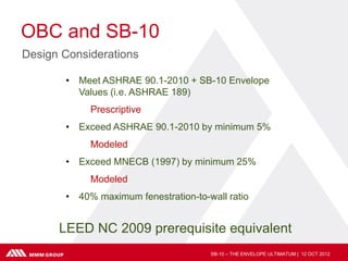 OBC and SB-10
Design Considerations

       • Meet ASHRAE 90.1-2010 + SB-10 Envelope
         Values (i.e. ASHRAE 189)
            Prescriptive
       • Exceed ASHRAE 90.1-2010 by minimum 5%
            Modeled
       • Exceed MNECB (1997) by minimum 25%
            Modeled
       • 40% maximum fenestration-to-wall ratio


      LEED NC 2009 prerequisite equivalent
                                      SB-10 – THE ENVELOPE ULTIMATUM | 12 OCT 2012
 
