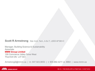 Scott R Armstrong         Dipl. Arch. Tech., A.Sc.T., LEED AP BD+C


Manager, Building Science & Sustainability
Associate
MMM Group Limited
100 Commerce Valley Drive West
Thornhill ON L3T 0A1

ArmstrongS@mmm.ca | m: 647.923.9053 | t: 905.882.4211 xt. 6864 | www.mmm.ca


                                                          SB-10 – THE ENVELOPE ULTIMATUM | 12 OCT 2012
 