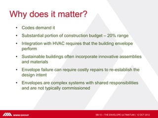 Why does it matter?
 • Codes demand it
 • Substantial portion of construction budget – 20% range
 • Integration with HVAC requires that the building envelope
   perform
 • Sustainable buildings often incorporate innovative assemblies
   and materials
 • Envelope failure can require costly repairs to re-establish the
   design intent
 • Envelopes are complex systems with shared responsibilities
   and are not typically commissioned




                                          SB-10 – THE ENVELOPE ULTIMATUM | 12 OCT 2012
 