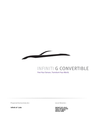 INFINITI G CONVERTIBLE
                            Free Your Senses. Transform Your World.




Prepared Exclusively for:                        Local Retailer:

Infiniti of Lisle                                INFINITI OF LISLE
                                                 4325 LINCOLN AVE
                                                 LISLE, IL 60532
                                                 630-241-3000
 
