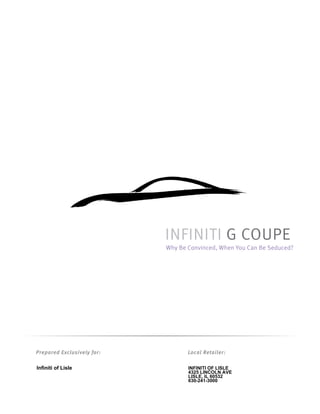 INFINITI G COUPE
                            Why Be Convinced, When You Can Be Seduced?




Prepared Exclusively for:          Local Retailer:

Infiniti of Lisle                  INFINITI OF LISLE
                                   4325 LINCOLN AVE
                                   LISLE, IL 60532
                                   630-241-3000
 