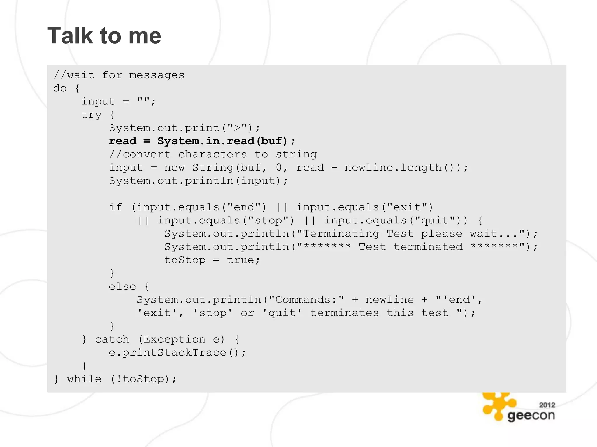Talk to me
//wait for messages
do {
     input = "";
     try {
         System.out.print(">");
         read = System.in.read(buf);
         //convert characters to string
         input = new String(buf, 0, read - newline.length());
         System.out.println(input);

        if (input.equals("end") || input.equals("exit")
            || input.equals("stop") || input.equals("quit")) {
                System.out.println("Terminating Test please wait...");
                System.out.println("******* Test terminated *******");
                toStop = true;
        }
        else {
            System.out.println("Commands:" + newline + "'end',
            'exit', 'stop' or 'quit' terminates this test ");
        }
    } catch (Exception e) {
        e.printStackTrace();
    }
} while (!toStop);
 