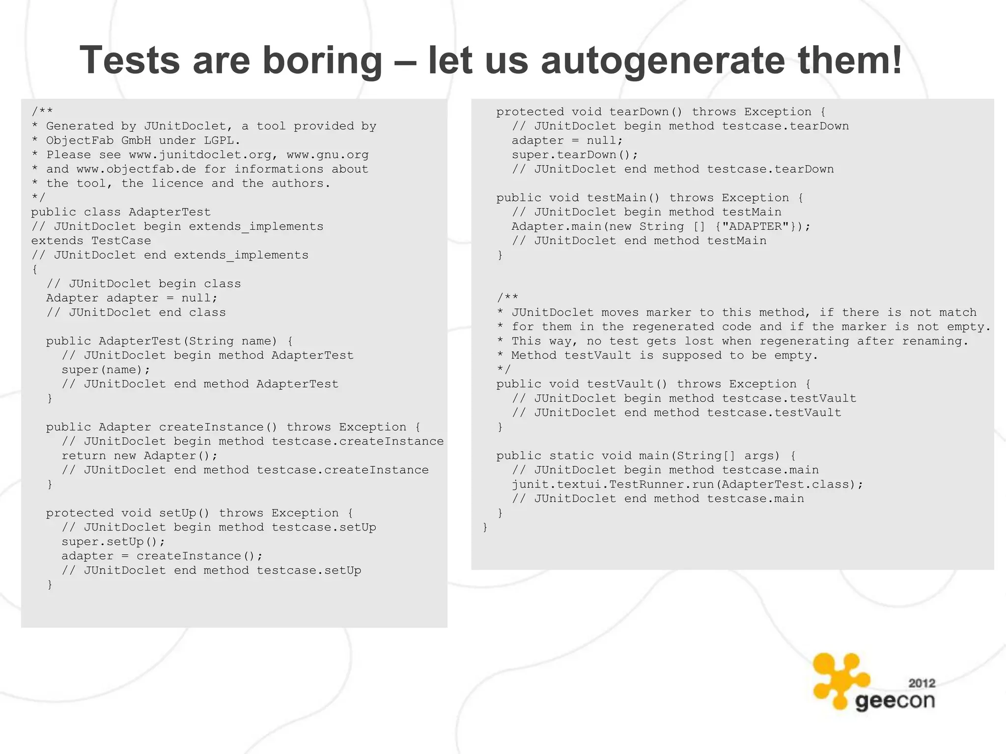 Tests are boring – let us autogenerate them!
/**                                                           protected void tearDown() throws Exception {
* Generated by JUnitDoclet, a tool provided by                  // JUnitDoclet begin method testcase.tearDown
* ObjectFab GmbH under LGPL.                                    adapter = null;
* Please see www.junitdoclet.org, www.gnu.org                   super.tearDown();
* and www.objectfab.de for informations about                   // JUnitDoclet end method testcase.tearDown
* the tool, the licence and the authors.
*/                                                            public void testMain() throws Exception {
public class AdapterTest                                        // JUnitDoclet begin method testMain
// JUnitDoclet begin extends_implements                         Adapter.main(new String [] {"ADAPTER"});
extends TestCase                                                // JUnitDoclet end method testMain
// JUnitDoclet end extends_implements                         }
{
   // JUnitDoclet begin class
   Adapter adapter = null;                                    /**
   // JUnitDoclet end class                                   * JUnitDoclet moves marker to this method, if there is not match
                                                              * for them in the regenerated code and if the marker is not empty.
  public AdapterTest(String name) {                           * This way, no test gets lost when regenerating after renaming.
    // JUnitDoclet begin method AdapterTest                   * Method testVault is supposed to be empty.
    super(name);                                              */
    // JUnitDoclet end method AdapterTest                     public void testVault() throws Exception {
  }                                                              // JUnitDoclet begin method testcase.testVault
                                                                 // JUnitDoclet end method testcase.testVault
  public Adapter createInstance() throws Exception {          }
    // JUnitDoclet begin method testcase.createInstance
    return new Adapter();                                     public static void main(String[] args) {
    // JUnitDoclet end method testcase.createInstance           // JUnitDoclet begin method testcase.main
  }                                                             junit.textui.TestRunner.run(AdapterTest.class);
                                                                // JUnitDoclet end method testcase.main
  protected void setUp() throws Exception {                   }
    // JUnitDoclet begin method testcase.setUp            }
    super.setUp();
    adapter = createInstance();
    // JUnitDoclet end method testcase.setUp
  }
 
