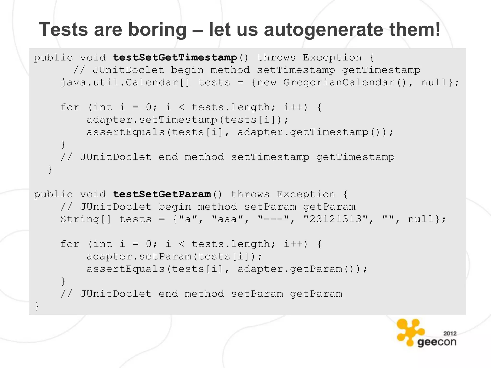Tests are boring – let us autogenerate them!
public void testSetGetTimestamp() throws Exception {
      // JUnitDoclet begin method setTimestamp getTimestamp
    java.util.Calendar[] tests = {new GregorianCalendar(), null};

        for (int i = 0; i < tests.length; i++) {
            adapter.setTimestamp(tests[i]);
            assertEquals(tests[i], adapter.getTimestamp());
        }
        // JUnitDoclet end method setTimestamp getTimestamp
    }

public void testSetGetParam() throws Exception {
    // JUnitDoclet begin method setParam getParam
    String[] tests = {"a", "aaa", "---", "23121313", "", null};

        for (int i = 0; i < tests.length; i++) {
            adapter.setParam(tests[i]);
            assertEquals(tests[i], adapter.getParam());
        }
        // JUnitDoclet end method setParam getParam
}
 
