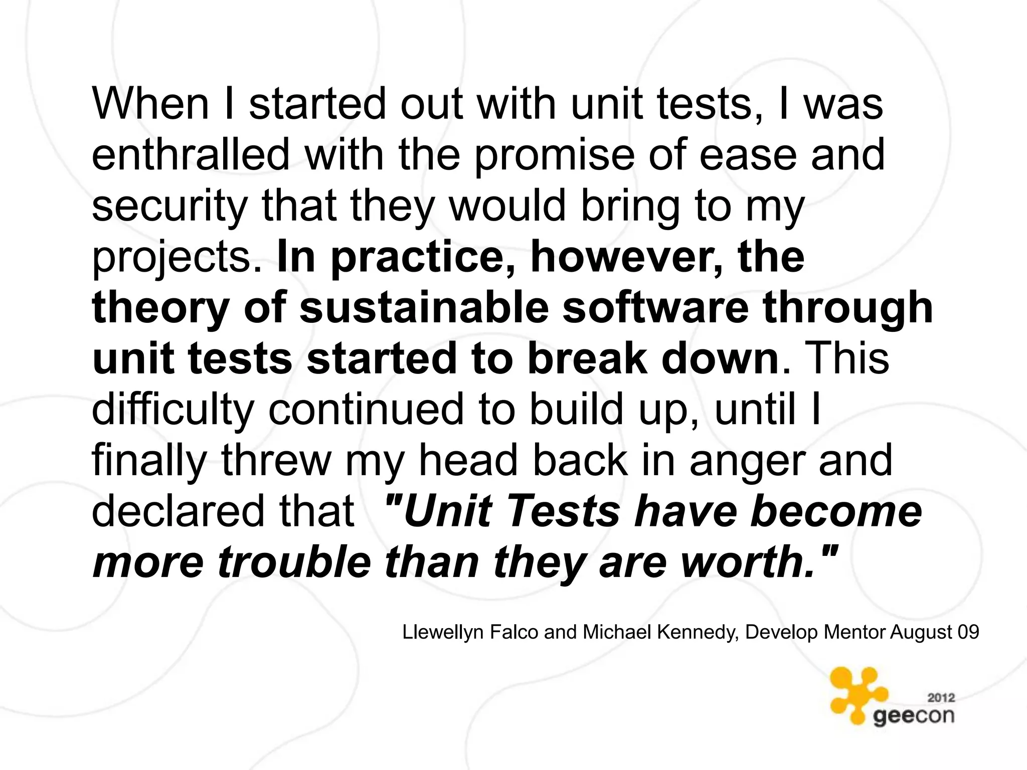 When I started out with unit tests, I was
enthralled with the promise of ease and
security that they would bring to my
projects. In practice, however, the
theory of sustainable software through
unit tests started to break down. This
difficulty continued to build up, until I
finally threw my head back in anger and
declared that "Unit Tests have become
more trouble than they are worth."
               Llewellyn Falco and Michael Kennedy, Develop Mentor August 09
 