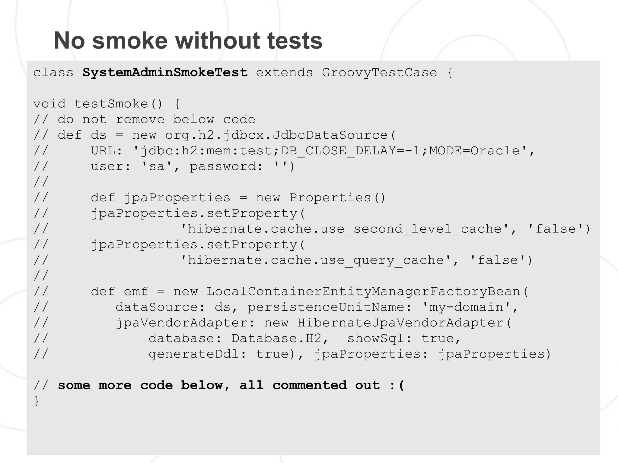 No smoke without tests
class SystemAdminSmokeTest extends GroovyTestCase {

void testSmoke() {
// do not remove below code
// def ds = new org.h2.jdbcx.JdbcDataSource(
//     URL: 'jdbc:h2:mem:test;DB_CLOSE_DELAY=-1;MODE=Oracle',
//     user: 'sa', password: '')
//
//     def jpaProperties = new Properties()
//     jpaProperties.setProperty(
//                'hibernate.cache.use_second_level_cache', 'false')
//     jpaProperties.setProperty(
//                'hibernate.cache.use_query_cache', 'false')
//
//     def emf = new LocalContainerEntityManagerFactoryBean(
//        dataSource: ds, persistenceUnitName: 'my-domain',
//        jpaVendorAdapter: new HibernateJpaVendorAdapter(
//            database: Database.H2, showSql: true,
//            generateDdl: true), jpaProperties: jpaProperties)

// some more code below, all commented out :(
}
 