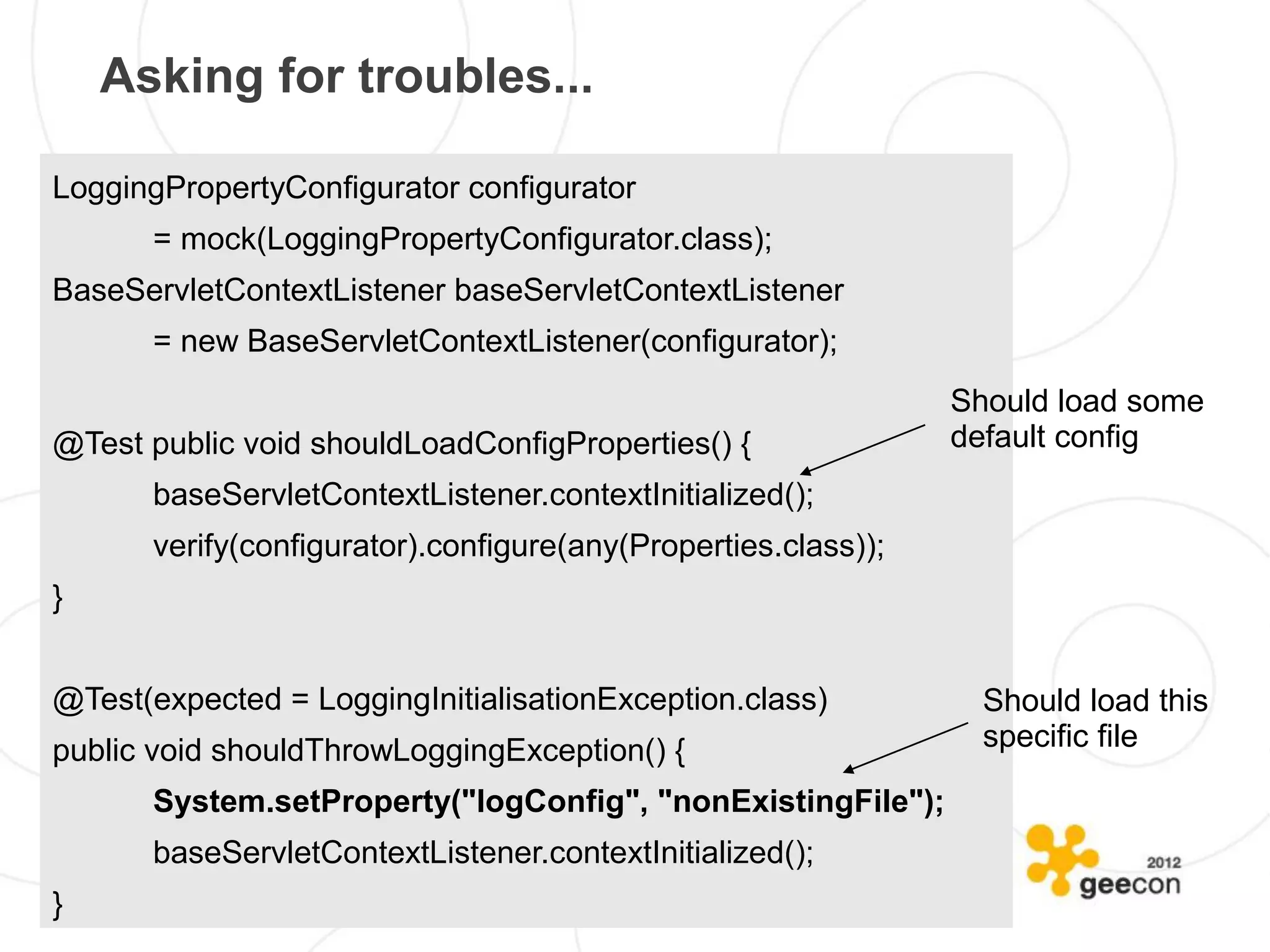 Asking for troubles...

LoggingPropertyConfigurator configurator
       = mock(LoggingPropertyConfigurator.class);
BaseServletContextListener baseServletContextListener
       = new BaseServletContextListener(configurator);
                                                                Should load some
@Test public void shouldLoadConfigProperties() {                default config
       baseServletContextListener.contextInitialized();
       verify(configurator).configure(any(Properties.class));
}


@Test(expected = LoggingInitialisationException.class)            Should load this
public void shouldThrowLoggingException() {                       specific file

       System.setProperty("logConfig", "nonExistingFile");
       baseServletContextListener.contextInitialized();
}
 