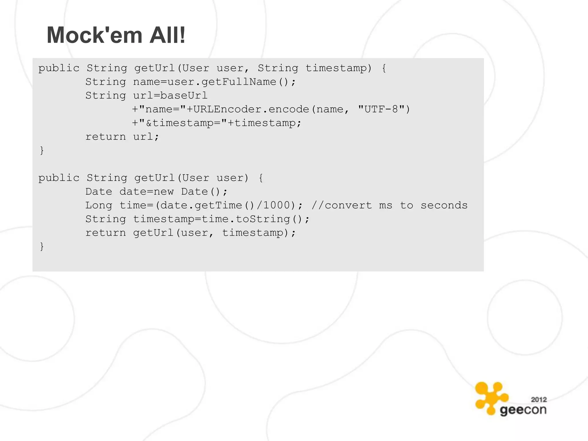Mock'em All!
public String getUrl(User user, String timestamp) {
       String name=user.getFullName();
       String url=baseUrl
              +"name="+URLEncoder.encode(name, "UTF-8")
              +"&timestamp="+timestamp;
       return url;
}

public String getUrl(User user) {
       Date date=new Date();
       Long time=(date.getTime()/1000); //convert ms to seconds
       String timestamp=time.toString();
       return getUrl(user, timestamp);
}
 