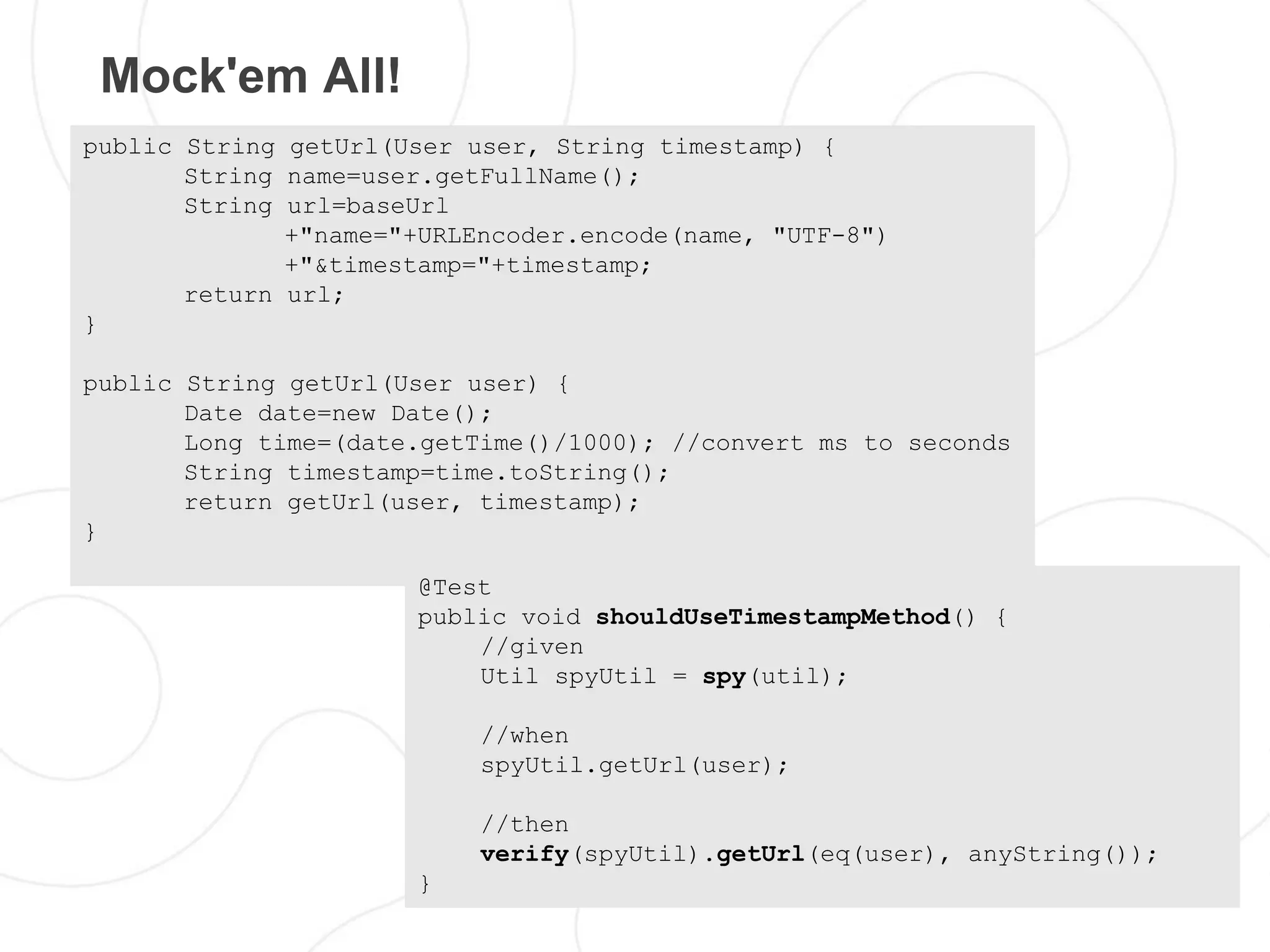 Mock'em All!
public String getUrl(User user, String timestamp) {
       String name=user.getFullName();
       String url=baseUrl
              +"name="+URLEncoder.encode(name, "UTF-8")
              +"&timestamp="+timestamp;
       return url;
}

public String getUrl(User user) {
       Date date=new Date();
       Long time=(date.getTime()/1000); //convert ms to seconds
       String timestamp=time.toString();
       return getUrl(user, timestamp);
}

                      @Test
                      public void shouldUseTimestampMethod() {
                          //given
                          Util spyUtil = spy(util);

                           //when
                           spyUtil.getUrl(user);

                           //then
                           verify(spyUtil).getUrl(eq(user), anyString());
                      }
 