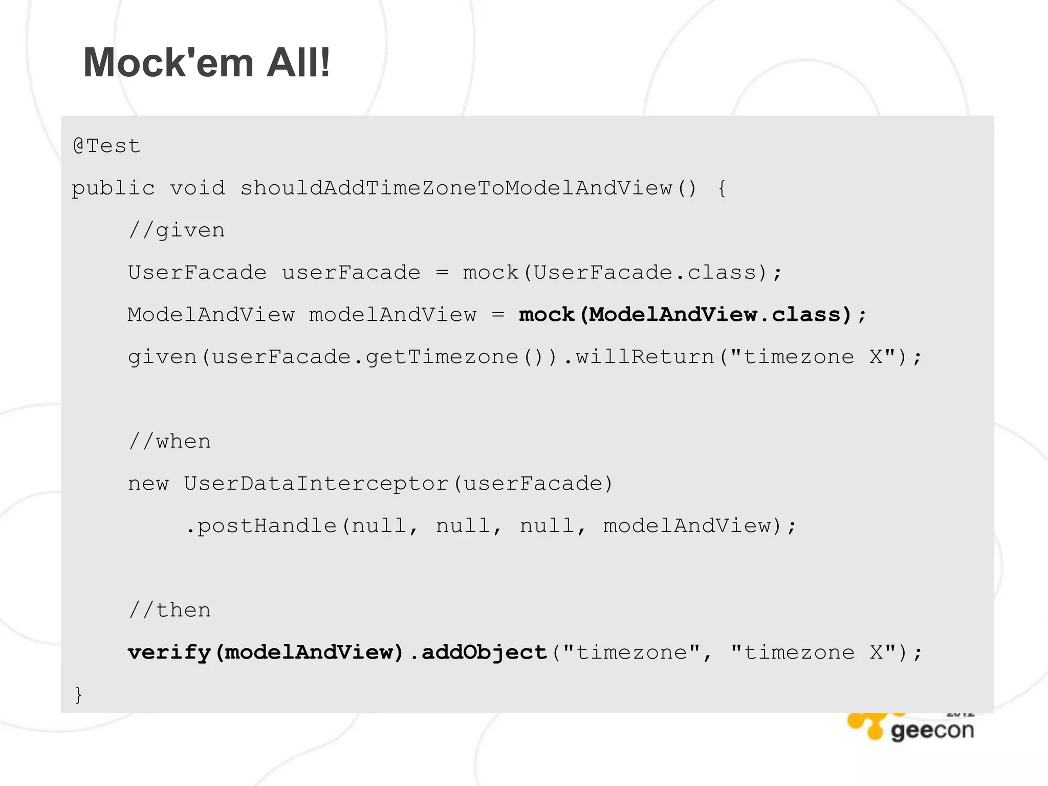 Mock'em All!
@Test
public void shouldAddTimeZoneToModelAndView() {
    //given
    UserFacade userFacade = mock(UserFacade.class);
    ModelAndView modelAndView = mock(ModelAndView.class);
    given(userFacade.getTimezone()).willReturn("timezone X");


    //when
    new UserDataInterceptor(userFacade)
        .postHandle(null, null, null, modelAndView);


    //then
    verify(modelAndView).addObject("timezone", "timezone X");
}
 