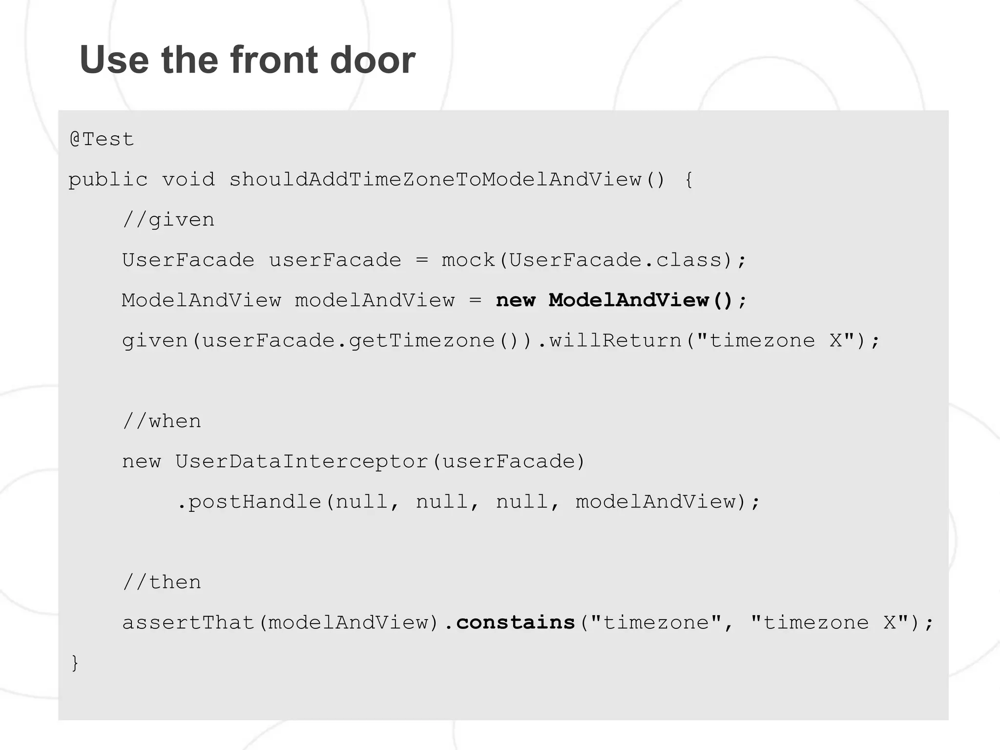 Use the front door
@Test
public void shouldAddTimeZoneToModelAndView() {
    //given
    UserFacade userFacade = mock(UserFacade.class);
    ModelAndView modelAndView = new ModelAndView();
    given(userFacade.getTimezone()).willReturn("timezone X");


    //when
    new UserDataInterceptor(userFacade)
        .postHandle(null, null, null, modelAndView);


    //then
    assertThat(modelAndView).constains("timezone", "timezone X");
}
 