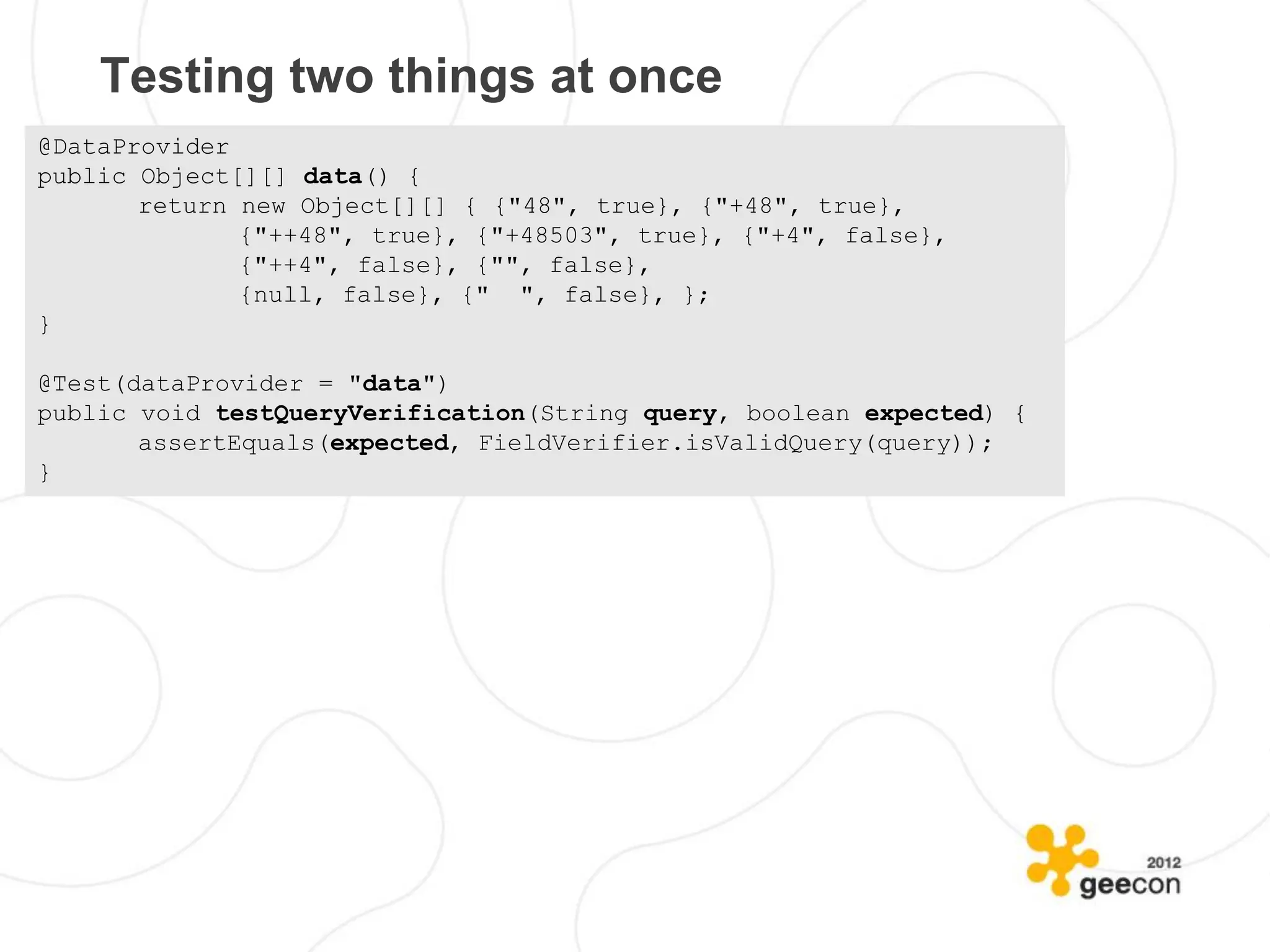 Testing two things at once
@DataProvider
public Object[][] data() {
       return new Object[][] { {"48", true}, {"+48", true},
              {"++48", true}, {"+48503", true}, {"+4", false},
              {"++4", false}, {"", false},
              {null, false}, {" ", false}, };
}

@Test(dataProvider = "data")
public void testQueryVerification(String query, boolean expected) {
       assertEquals(expected, FieldVerifier.isValidQuery(query));
}
 