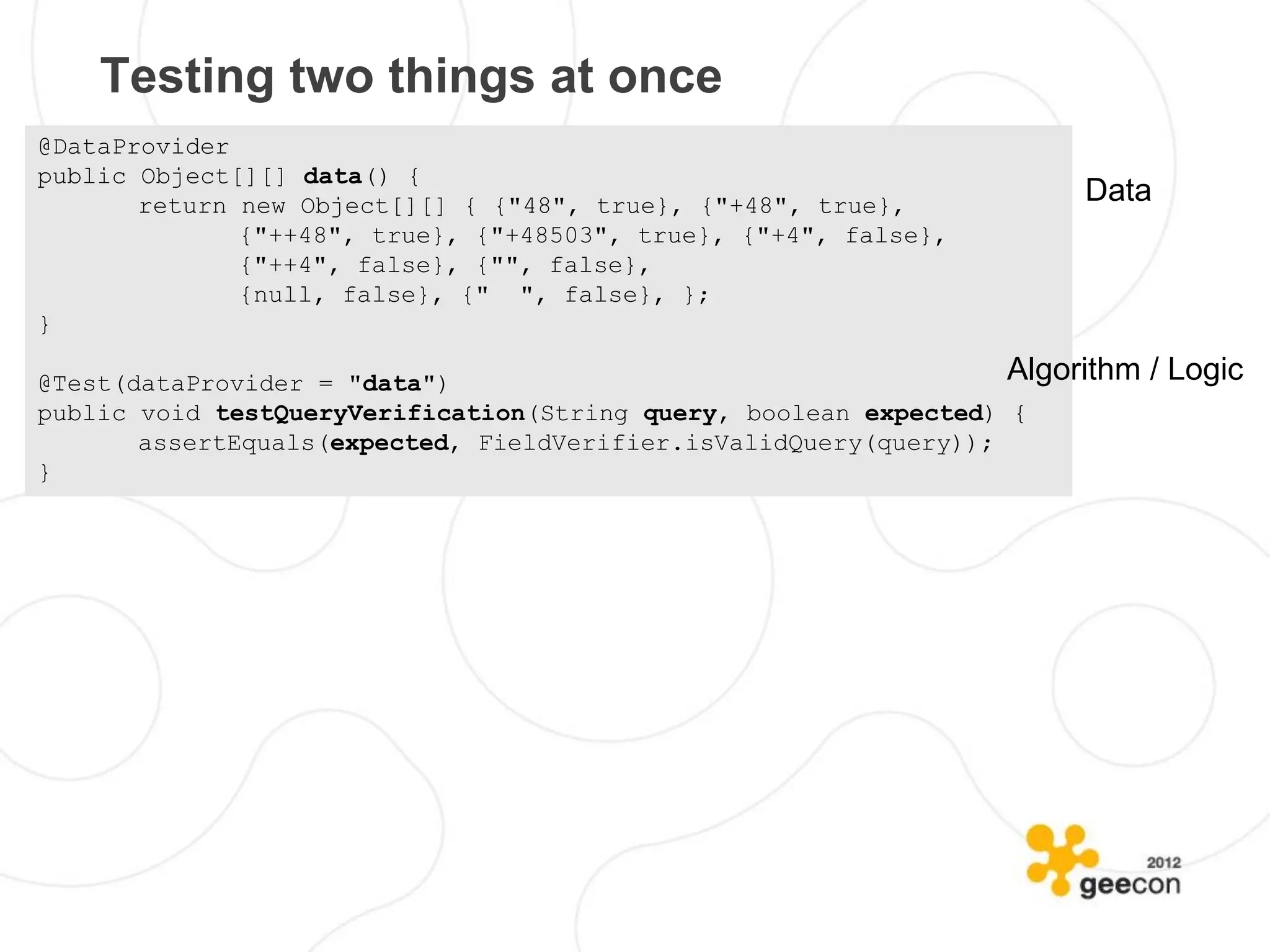 Testing two things at once
@DataProvider
public Object[][] data() {
       return new Object[][] { {"48", true}, {"+48", true},            Data
              {"++48", true}, {"+48503", true}, {"+4", false},
              {"++4", false}, {"", false},
              {null, false}, {" ", false}, };
}

@Test(dataProvider = "data")                                      Algorithm   / Logic
public void testQueryVerification(String query, boolean expected) {
       assertEquals(expected, FieldVerifier.isValidQuery(query));
}
 