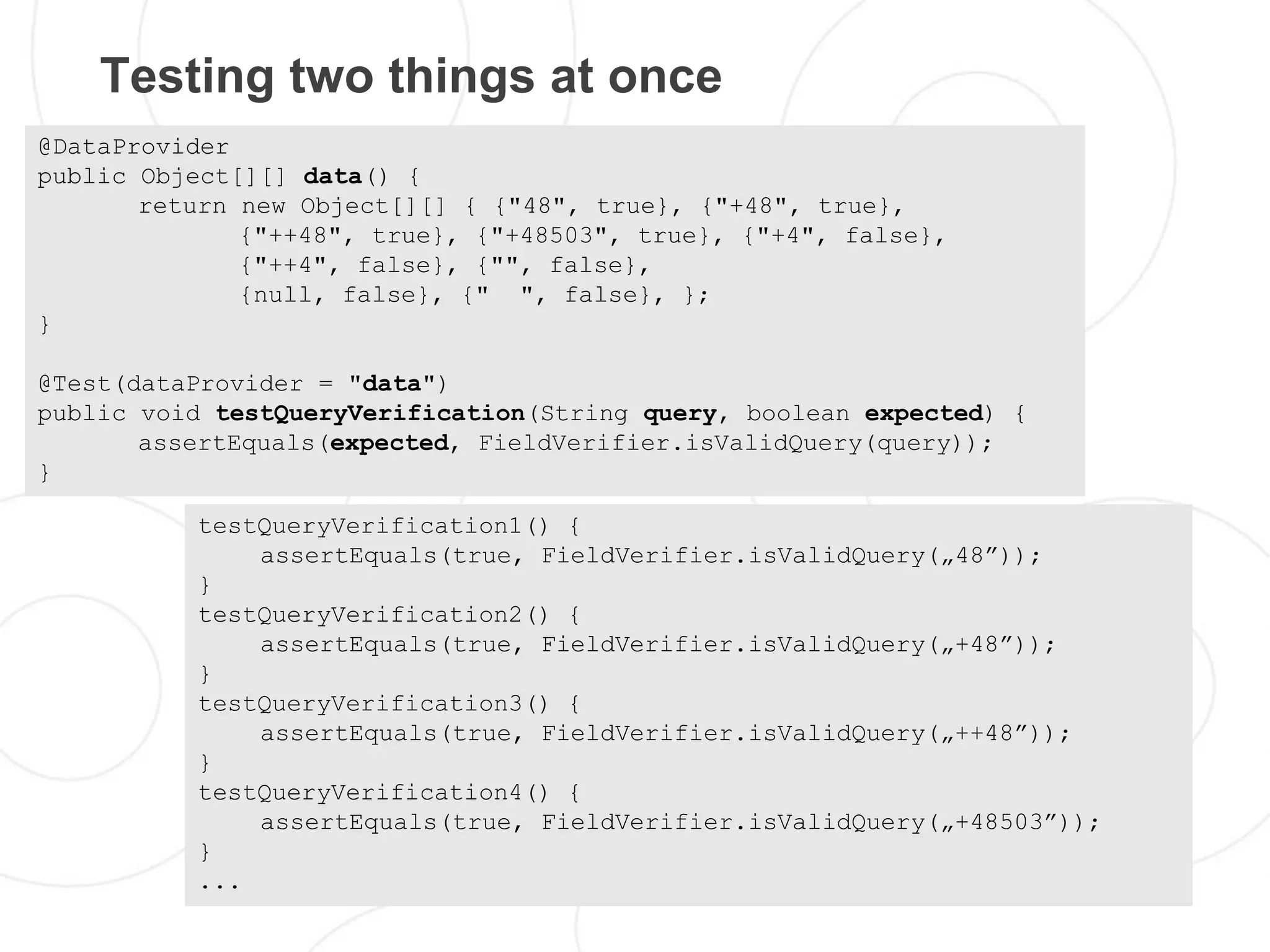 Testing two things at once
@DataProvider
public Object[][] data() {
       return new Object[][] { {"48", true}, {"+48", true},
              {"++48", true}, {"+48503", true}, {"+4", false},
              {"++4", false}, {"", false},
              {null, false}, {" ", false}, };
}

@Test(dataProvider = "data")
public void testQueryVerification(String query, boolean expected) {
       assertEquals(expected, FieldVerifier.isValidQuery(query));
}

          testQueryVerification1() {
              assertEquals(true, FieldVerifier.isValidQuery(„48”));
          }
          testQueryVerification2() {
              assertEquals(true, FieldVerifier.isValidQuery(„+48”));
          }
          testQueryVerification3() {
              assertEquals(true, FieldVerifier.isValidQuery(„++48”));
          }
          testQueryVerification4() {
              assertEquals(true, FieldVerifier.isValidQuery(„+48503”));
          }
          ...
 