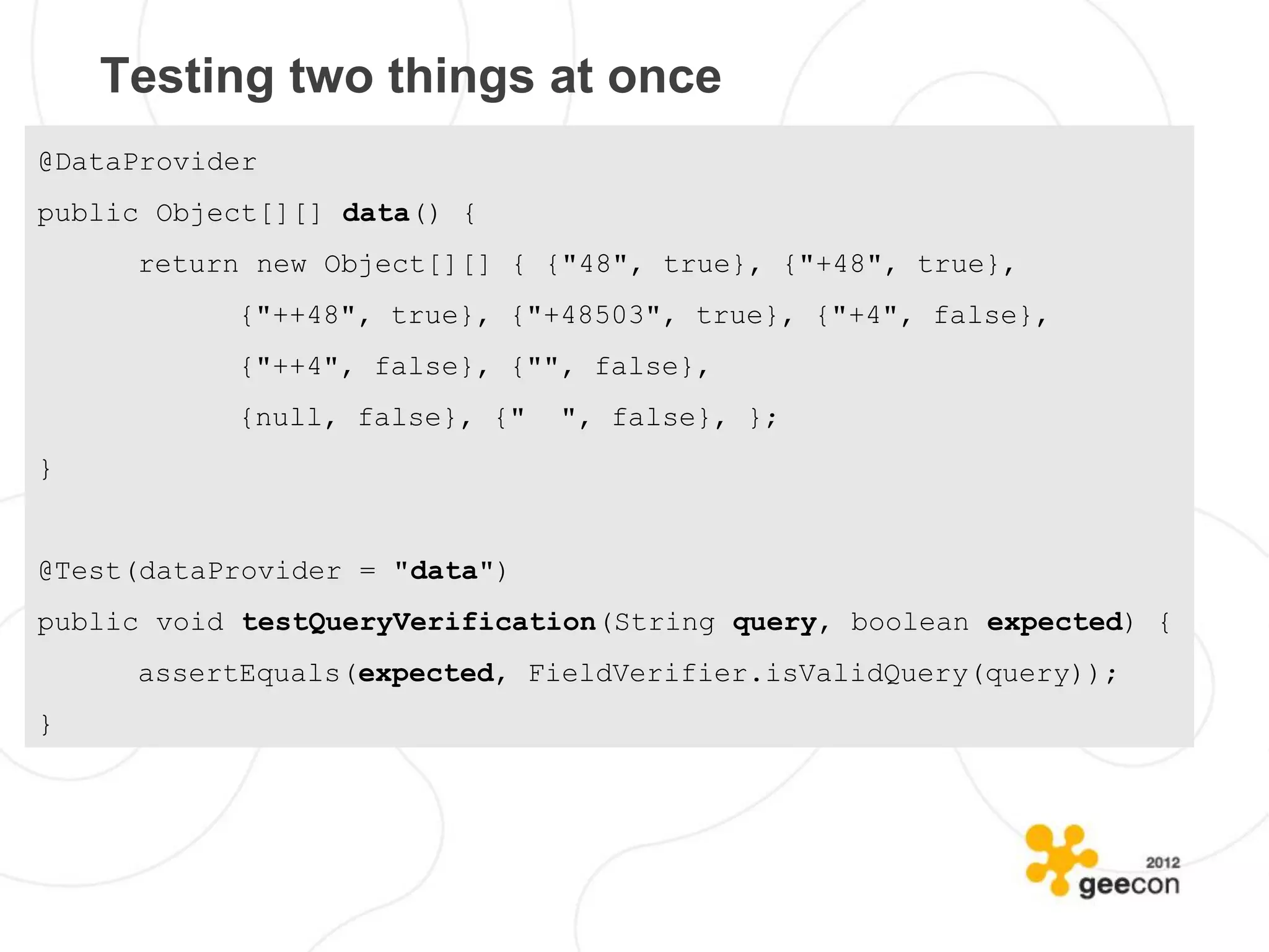 Testing two things at once
@DataProvider
public Object[][] data() {
     return new Object[][] { {"48", true}, {"+48", true},
           {"++48", true}, {"+48503", true}, {"+4", false},
           {"++4", false}, {"", false},
           {null, false}, {"   ", false}, };
}


@Test(dataProvider = "data")
public void testQueryVerification(String query, boolean expected) {
     assertEquals(expected, FieldVerifier.isValidQuery(query));
}
 