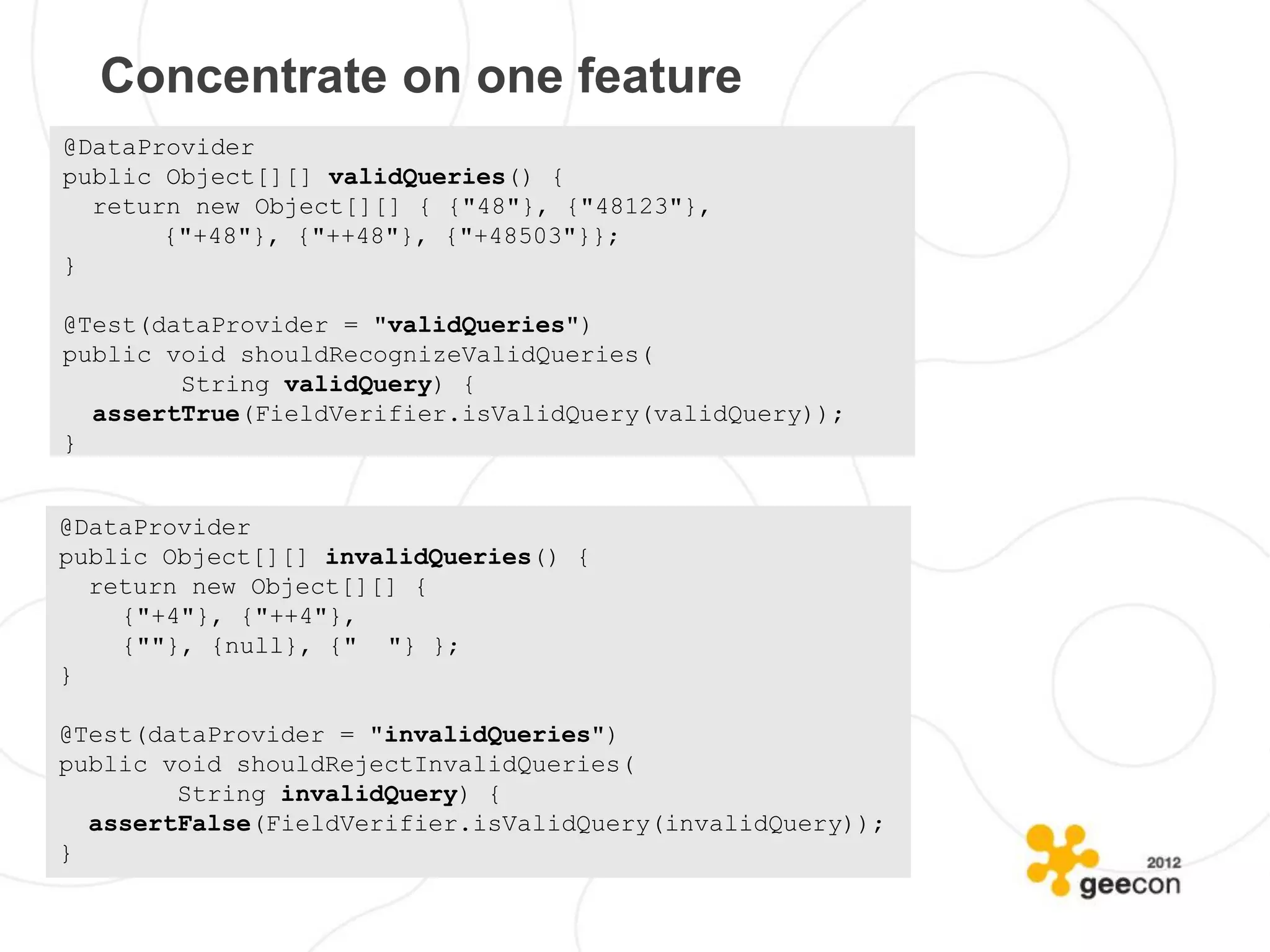 Concentrate on one feature
@DataProvider
public Object[][] validQueries() {
  return new Object[][] { {"48"}, {"48123"},
       {"+48"}, {"++48"}, {"+48503"}};
}

@Test(dataProvider = "validQueries")
public void shouldRecognizeValidQueries(
        String validQuery) {
  assertTrue(FieldVerifier.isValidQuery(validQuery));
}


@DataProvider
public Object[][] invalidQueries() {
  return new Object[][] {
    {"+4"}, {"++4"},
    {""}, {null}, {" "} };
}

@Test(dataProvider = "invalidQueries")
public void shouldRejectInvalidQueries(
        String invalidQuery) {
  assertFalse(FieldVerifier.isValidQuery(invalidQuery));
}
 