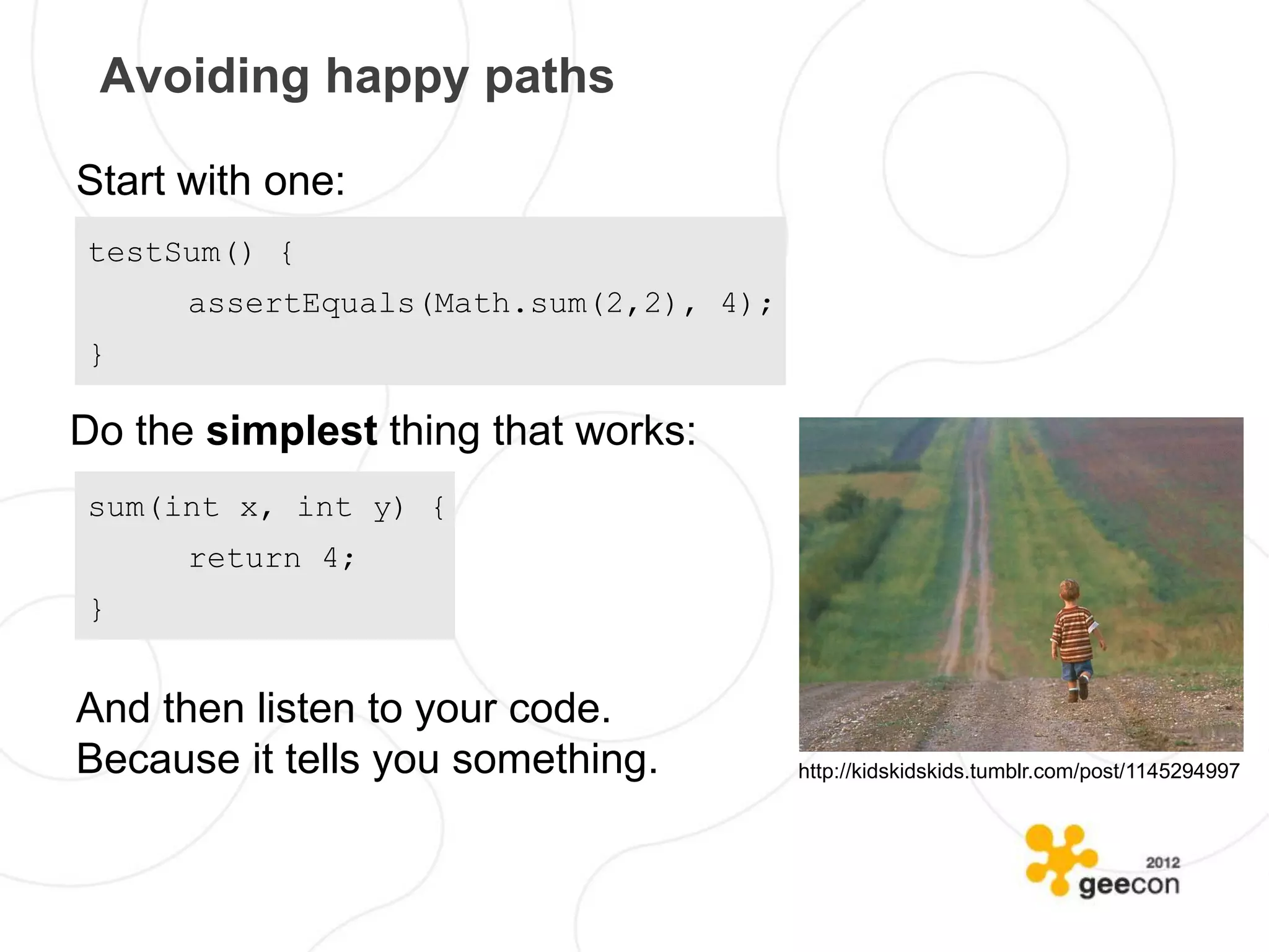 Avoiding happy paths

Start with one:
testSum() {
      assertEquals(Math.sum(2,2), 4);
}

Do the simplest thing that works:
sum(int x, int y) {
      return 4;
}


And then listen to your code.
Because it tells you something.         http://kidskidskids.tumblr.com/post/1145294997
 