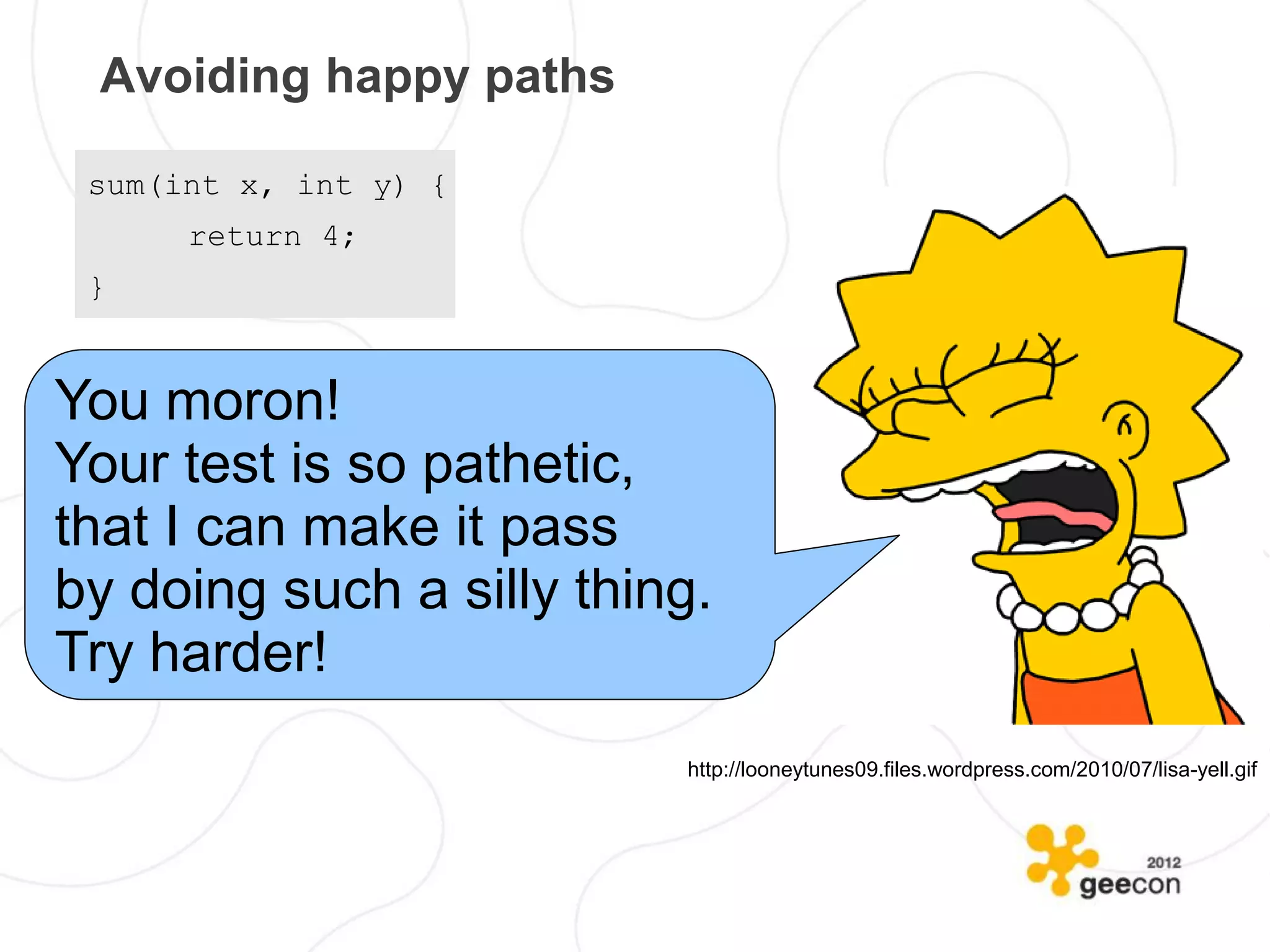 Avoiding happy paths

 sum(int x, int y) {
      return 4;
 }


You moron!
Your test is so pathetic,
that I can make it pass
by doing such a silly thing.
Try harder!
                          http://looneytunes09.files.wordpress.com/2010/07/lisa-yell.gif
 
