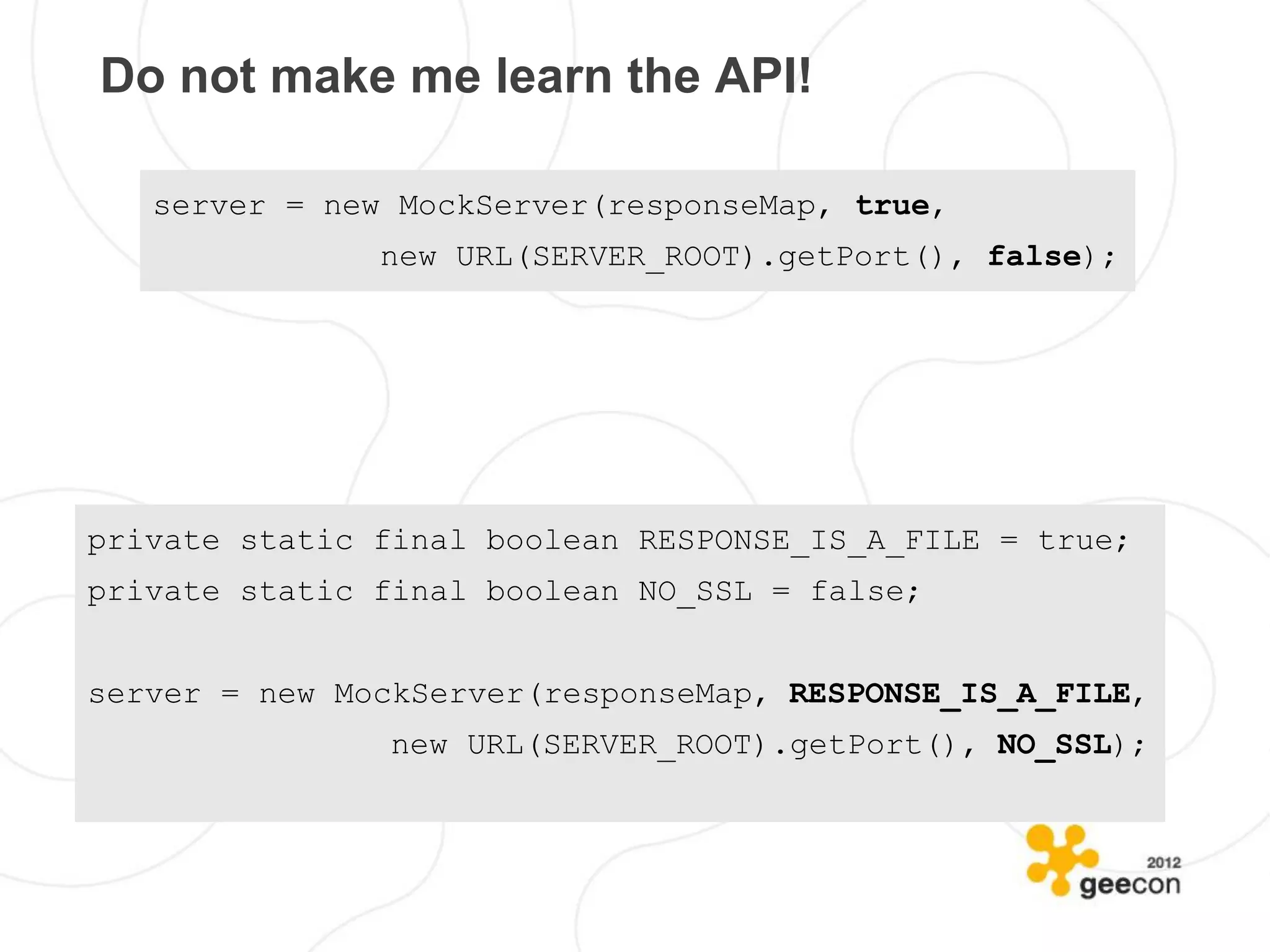 Do not make me learn the API!

   server = new MockServer(responseMap, true,
               new URL(SERVER_ROOT).getPort(), false);




private static final boolean RESPONSE_IS_A_FILE = true;
private static final boolean NO_SSL = false;


server = new MockServer(responseMap, RESPONSE_IS_A_FILE,
                new URL(SERVER_ROOT).getPort(), NO_SSL);
 