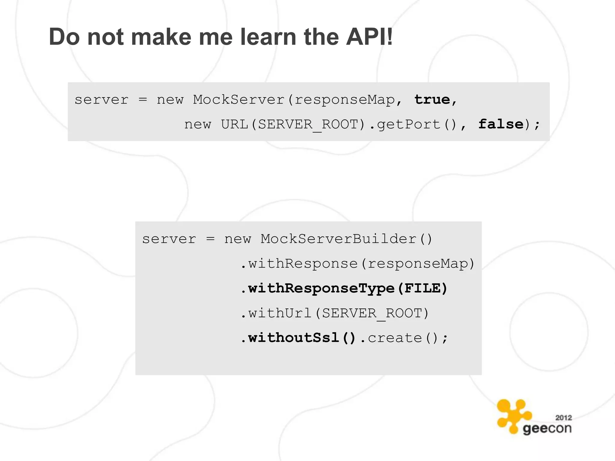 Do not make me learn the API!

  server = new MockServer(responseMap, true,
              new URL(SERVER_ROOT).getPort(), false);




         server = new MockServerBuilder()
                   .withResponse(responseMap)
                   .withResponseType(FILE)
                   .withUrl(SERVER_ROOT)
                   .withoutSsl().create();
 