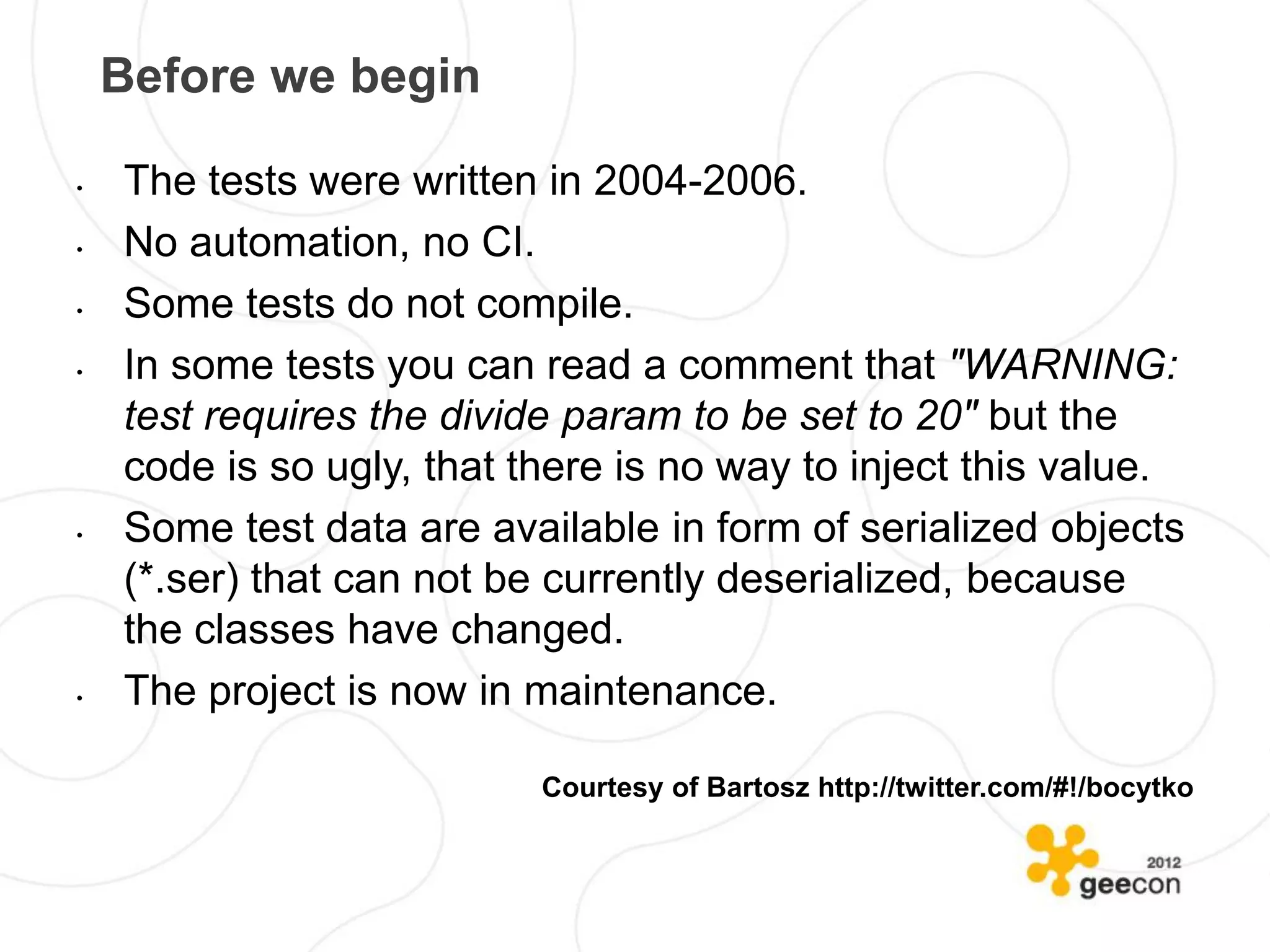 Before we begin

•   The tests were written in 2004-2006.
•   No automation, no CI.
•   Some tests do not compile.
•   In some tests you can read a comment that "WARNING:
    test requires the divide param to be set to 20" but the
    code is so ugly, that there is no way to inject this value.
•   Some test data are available in form of serialized objects
    (*.ser) that can not be currently deserialized, because
    the classes have changed.
•   The project is now in maintenance.

                           Courtesy of Bartosz http://twitter.com/#!/bocytko
 