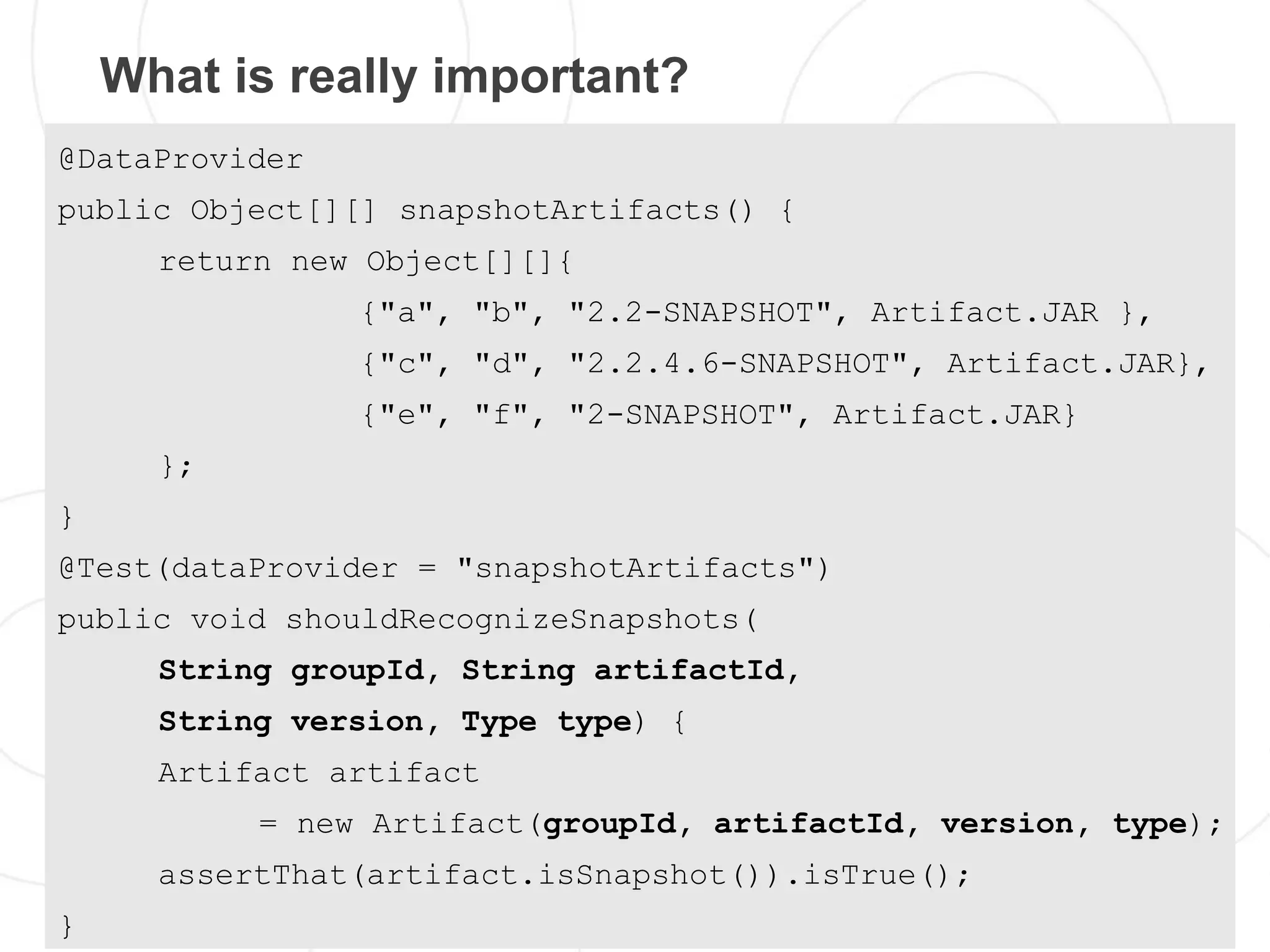 What is really important?
@DataProvider
public Object[][] snapshotArtifacts() {
      return new Object[][]{
                {"a", "b", "2.2-SNAPSHOT", Artifact.JAR },
                {"c", "d", "2.2.4.6-SNAPSHOT", Artifact.JAR},
                {"e", "f", "2-SNAPSHOT", Artifact.JAR}
      };
}
@Test(dataProvider = "snapshotArtifacts")
public void shouldRecognizeSnapshots(
      String groupId, String artifactId,
      String version, Type type) {
      Artifact artifact
           = new Artifact(groupId, artifactId, version, type);
      assertThat(artifact.isSnapshot()).isTrue();
}
 