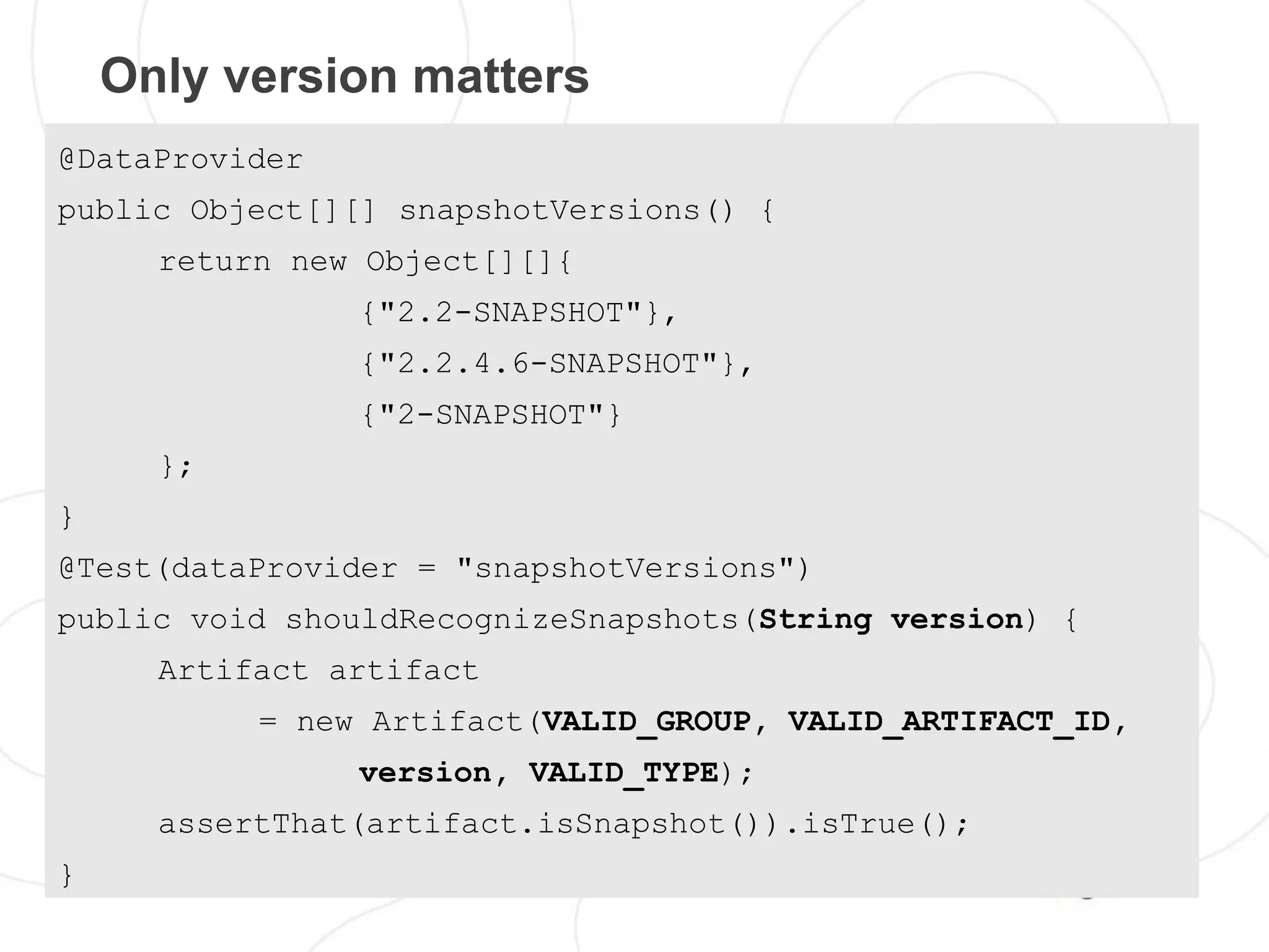 Only version matters
@DataProvider
public Object[][] snapshotVersions() {
      return new Object[][]{
                {"2.2-SNAPSHOT"},
                {"2.2.4.6-SNAPSHOT"},
                {"2-SNAPSHOT"}
      };
}
@Test(dataProvider = "snapshotVersions")
public void shouldRecognizeSnapshots(String version) {
      Artifact artifact
           = new Artifact(VALID_GROUP, VALID_ARTIFACT_ID,
                version, VALID_TYPE);
      assertThat(artifact.isSnapshot()).isTrue();
}
 