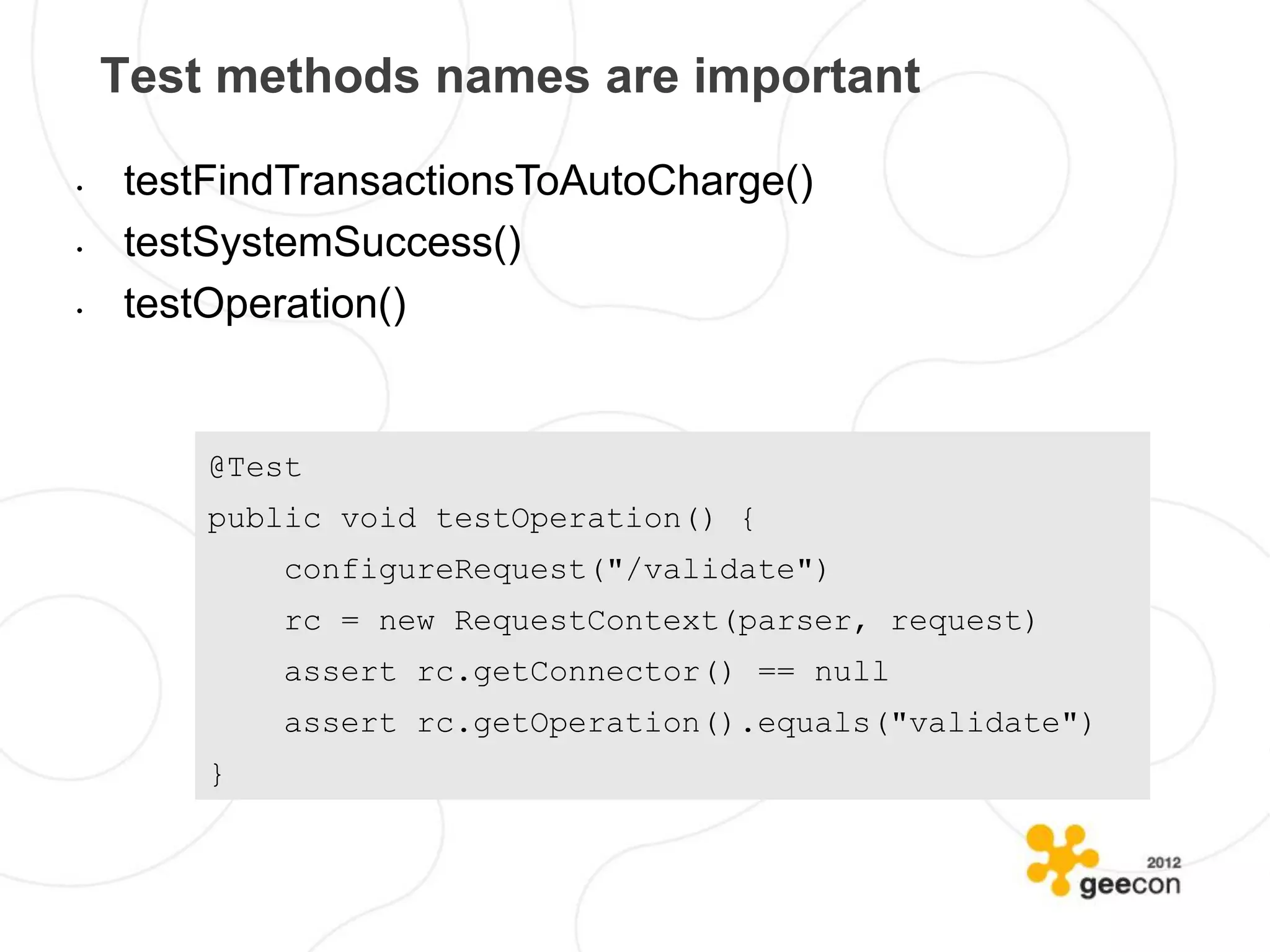 Test methods names are important

•   testFindTransactionsToAutoCharge()
•   testSystemSuccess()
•   testOperation()


        @Test
        public void testOperation() {
            configureRequest("/validate")
            rc = new RequestContext(parser, request)
            assert rc.getConnector() == null
            assert rc.getOperation().equals("validate")
        }
 