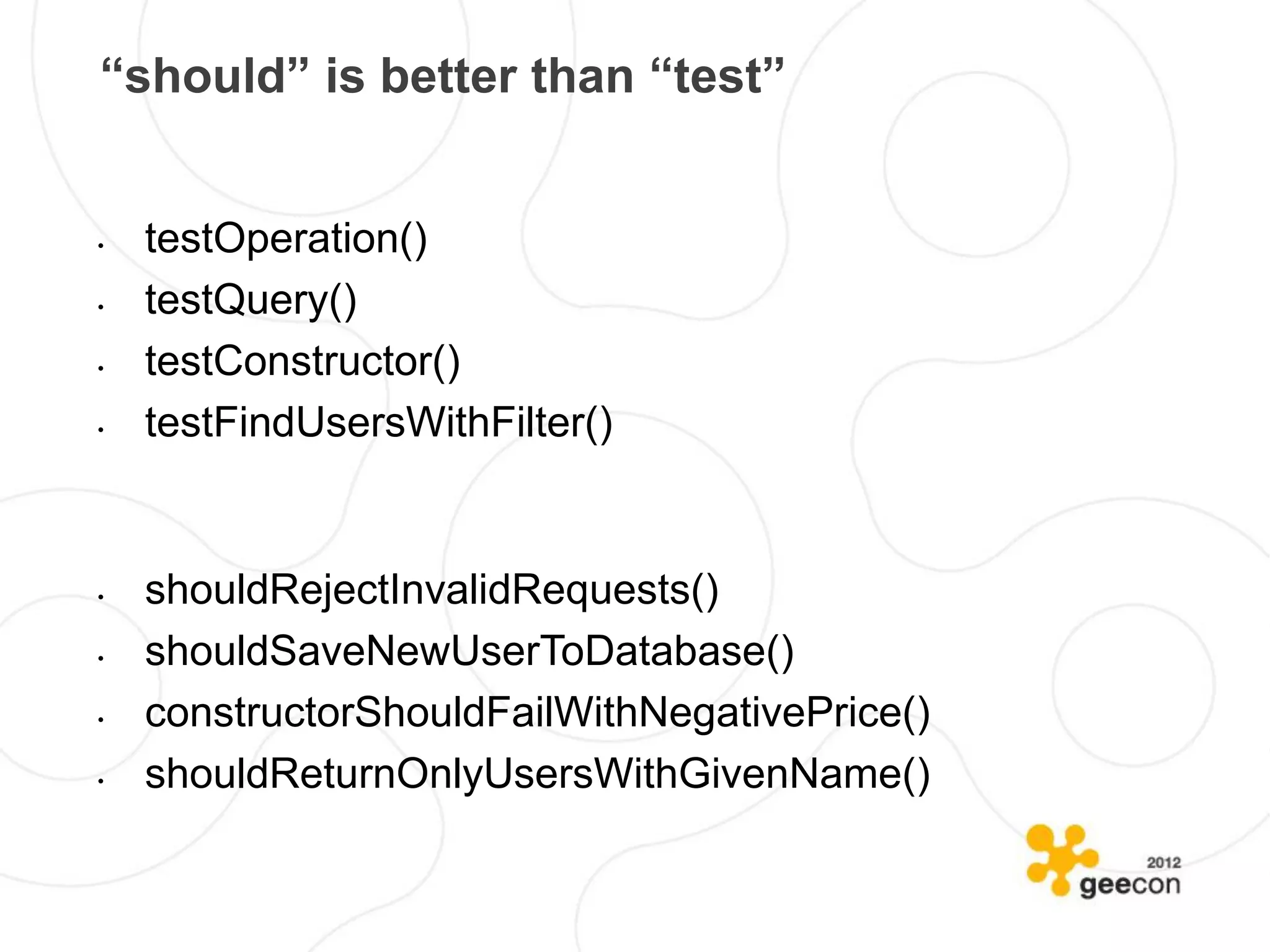 “should” is better than “test”


•   testOperation()
•   testQuery()
•   testConstructor()
•   testFindUsersWithFilter()


•   shouldRejectInvalidRequests()
•   shouldSaveNewUserToDatabase()
•   constructorShouldFailWithNegativePrice()
•   shouldReturnOnlyUsersWithGivenName()
 
