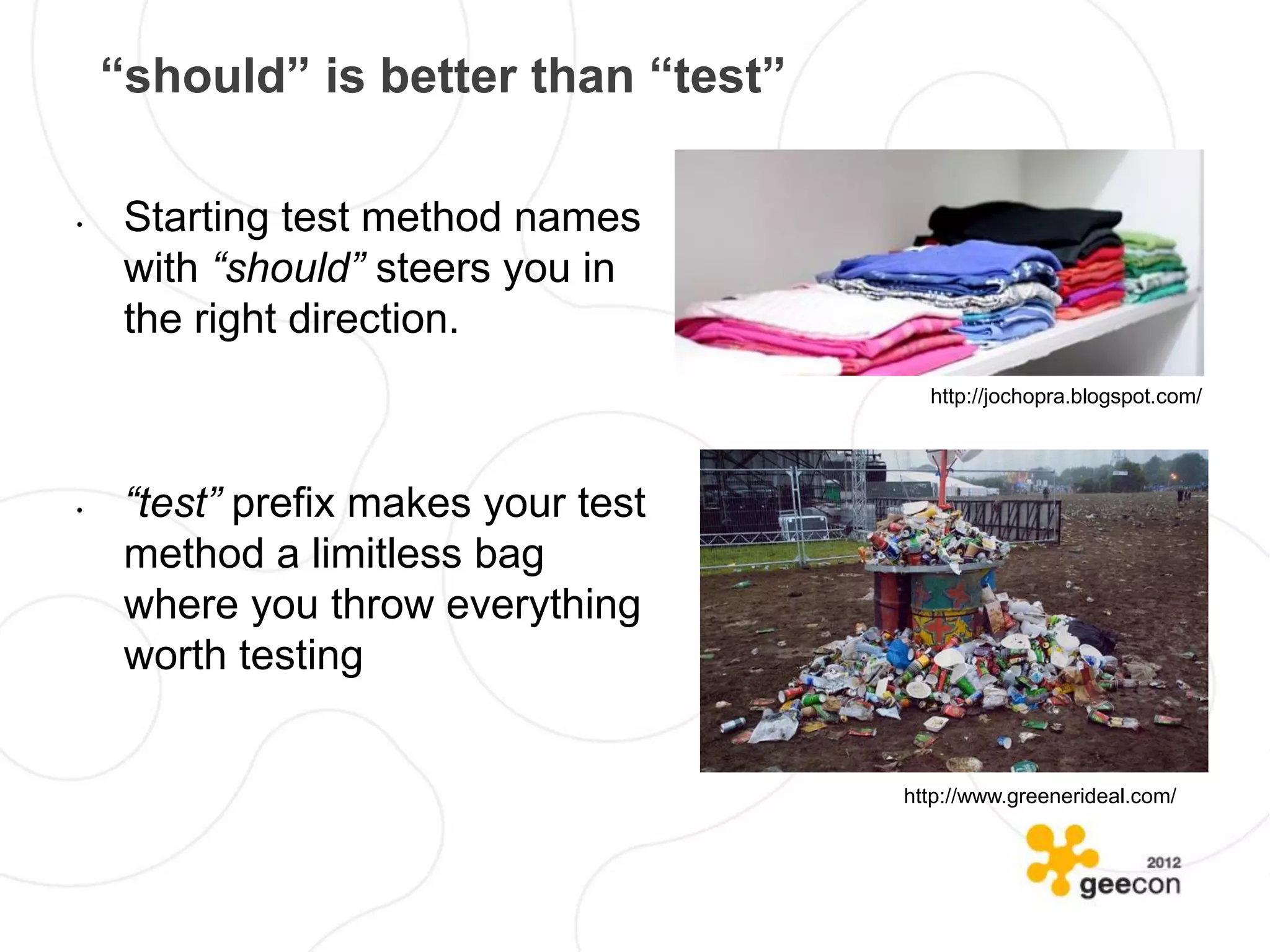 “should” is better than “test”

•    Starting test method names
     with “should” steers you in
     the right direction.
                                       http://jochopra.blogspot.com/




•    “test” prefix makes your test
     method a limitless bag
     where you throw everything
     worth testing


                                     http://www.greenerideal.com/
 